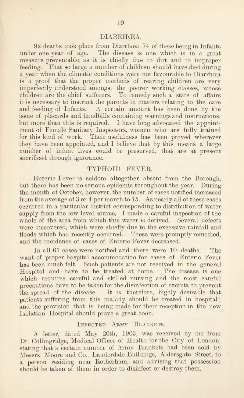 DIARRHCEA. 92 deaths took place from Diarrhoea, 74 of these being in Infants under one year of age. The disease is one which is in a great measure preventable, as it is chiefly due to dirt and to improper feeding. That so large a number of children should have died during a year when the climatic conditions were not favourable to Diarrhoea is a proof that the proper methods of rearing children are very imperfectly understood amongst the poorer working classes, whose children are the chief sufferers. To remedy such a state of affairs it is necessary to instruct the parents in matters relating to the care and feeding of Infants. A certain amount has been done by the issue of placards and handbills containing warnings and instructions, but more than this is required. I have long advocated, the appoint¬ ment of Female Sanitary Inspectors, women who are fully trained for this kind of work. Their usefulness has been proved wherever they have been appointed, and I believe that by this means a large number of infant lives could be preserved, that are at present sacrificed through ignorance. TYPHOID FEVER. Enteric Fever is seldom altogether absent from the Borough, but there has been no serious epidemic throughout the year. During the month of October, however, the number of cases notified increased from the average of 3 or 4 per month to 15. As nearly all of these cases occurred in a particular district corresponding to distribution of water supply from the low level source, I made a careful inspection of the whole of the area from which this water is derived. Several defects were discovered, which were chiefly due to the excessive rainfall and floods which had recently occurred. These were promptly remedied, and the incidence of cases of Enteric Fever decreased. In all 67 cases were notified and there were 10 deaths. The want of proper hospital accommodation for cases of Enteric Fever has been much felt. Such patients are not received in the general Hospital and have to be treated at home. The disease is one which requires careful and skilled nursing and the most careful precautions have to be taken for the disinfection of excreta to prevent the spread of the disease. It is, therefore, highly desirable that patients suffering from this malady should be treated in hospital; and the provision that is being made for their reception in the new Isolation Hospital should prove a great boon. Infected Army Blankets. A letter, dated May 20th, 1903, was received by me from Dr. Collingridge, Medical Officer of Health for the City of London, stating that a certain number of Army Blankets had been sold by Messrs. Moore and Co., Lauderdale Buildings, Aldersgate Street, to a person residing near Rotherham, and advising that possession should be taken of them in order to disinfect or destroy them.