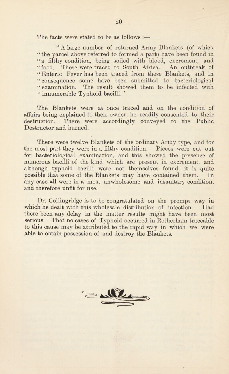The facts were stated to be as follows :— “ A large number of returned Army Blankets (of which “the parcel above referred to formed a part) have been found in “ a filthy condition, being soiled with blood, excrement, and “food. These were traced to South Africa. An outbreak of “ Enteric Fever has been traced from these Blankets, and in “ consequence some have been submitted to bacteriological “ examination. The result showed them to be infected with “ innumerable Typhoid bacilli.” The Blankets were at once traced and on the condition of affairs being explained to their owner, he readily consented to their destruction. There were accordingly conveyed to the Public Destructor and burned. There were twelve Blankets of the ordinary Army type, and for the most part they were in a filthy condition. Pieces were cut out for bacteriological examination, and this showed the presence of numerous bacilli of the kind which are present in excrement, and although typhoid bacilli were not themselves found, it is quite possible that some of the Blankets may have contained them. In any case all were in a most unwholesome and insanitary condition, and therefore unfit for use. Dr. Collingridge is to be congratulated on the prompt way in which he dealt with this wholesale distribution of infection. Had there been any delay in the matter results might have been most serious. That no cases of Typhoid occurred in Rotherham traceable to this cause may be attributed to the rapid way in which we were able to obtain possession of and destroy the Blankets. c >
