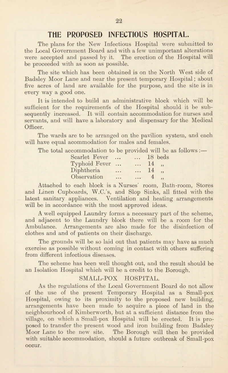 THE PROPOSED INFECTIOUS HOSPITAL. The plans for the New Infections Hospital were submitted to the Local Government Board and with a few unimportant alterations were accepted and passed by it. The erection of the Hospital will be proceeded with as soon as possible. The site which has been obtained is on the North West side of Badsley Moor Lane and near the present temporary Hospital; about hve acres of land are available for the purpose, and the site is in every way a good one. It is intended to build an administrative block which will be sufficient for the requirement's of the Hospital should it be sub¬ sequently increased. It will contain accommodation for nurses and servants, and will have a laboratory and dispensary for the Medical Officer. The wards are to be arranged on the pavilion system, and each will have equal acommodation for males and females. The total accommodation to be provided will be as follows :— Scarlet Fever ... ... 18 beds Typhoid Fever ... ... 14 Diphtheria ... ... 14 Observation ... ... 4 Attached to each block is a Nurses’ room, Bath-room, Stores and Linen Cupboards, W.C.’s, and Slop Sinks, all fitted with the latest sanitary appliances. Ventilation and heating arrangements will be in accordance with the most approved ideas. A well equipped Laundry forms a necessary part of the scheme, and adjacent to the Laundry block there will be a room for the Ambulance. Arrangements are also made for the disinfection of clothes and and of patients on their discharge. The grounds will be so laid out that patients may have as much exercise as possible without coming in contact with, others suffering from different infectious diseases. The scheme has been well thought out, and the result should be an Isolation Hospital which will be a credit to the Borough. SMALL-POX HOSPITAL. As the regulations of the Local Government Board do not allow of the use of the present Temporary Hospital as a Small-pox Hospital, owing to its proximity to the proposed new building, arrangements have been made to acquire a piece of land in the neighbourhood of Kimberworth, but at a sufficient distance from the village, on which a Small-pox Hospital will be erected. It is pro¬ posed to transfer the present wood and iron building from Badsley Moor Lane to the new site. The Borough will then be provided with suitable accommodation, should a future outbreak of Small-pox occur.
