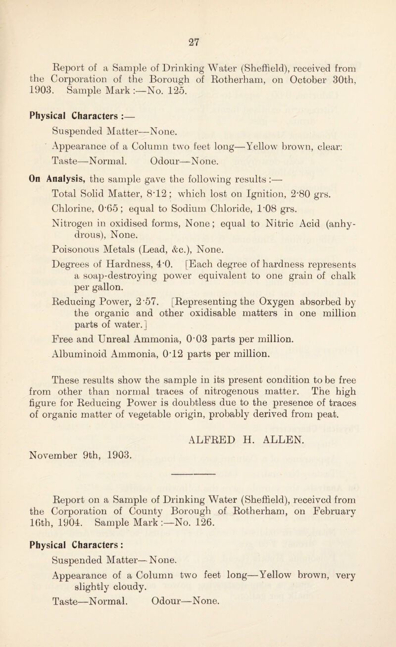 Report of a Sample of Drinking Water (Sheffield), received from the Corporation of the Borough of Rotherham, on October 30th, 1903. Sample Mark :—No. 125. Physical Characters :— Suspended Matter—None. Appearance of a Column two feet long—Yellow brown, clear: Taste—Normal. Odour—None. On Analysis, the sample gave the following results :— Total Solid Matter, 8*12; which lost on Ignition, 2'80 grs. Chlorine, 0‘65; equal to Sodium Chloride, R08 grs. Nitrogen in oxidised forms, None; equal to Nitric Acid (anhy¬ drous), None. Poisonous Metals (Lead, &c.), None. Degrees of Hardness, DO. [Each degree of hardness represents a soap-destroying power equivalent to one grain of chalk per gallon. Reducing Power, 2-57. [Representing the Oxygen absorbed by the organic and other oxidisable matters in one million parts of water.] Free and Unreal Ammonia, O’03 parts per million. Albuminoid Ammonia, 0Y2 parts per million. These results show the sample in its present condition to be free from other than normal traces of nitrogenous matter. The high figure for Reducing Power is doubtless due to the presence of traces of organic matter of vegetable origin, probably derived from peat. ALFRED H. ALLEN. November 9th, 1903. Report on a Sample of Drinking Water (Sheffield), received from the Corporation of County Borough of Rotherham, on February 16th, 1904. Sample Mark :—No. 126. Physical Characters: Suspended Matter—None. Appearance of a Column two feet long—Yellow brown, very slightly cloudy. Taste—Normal. Odour—None.