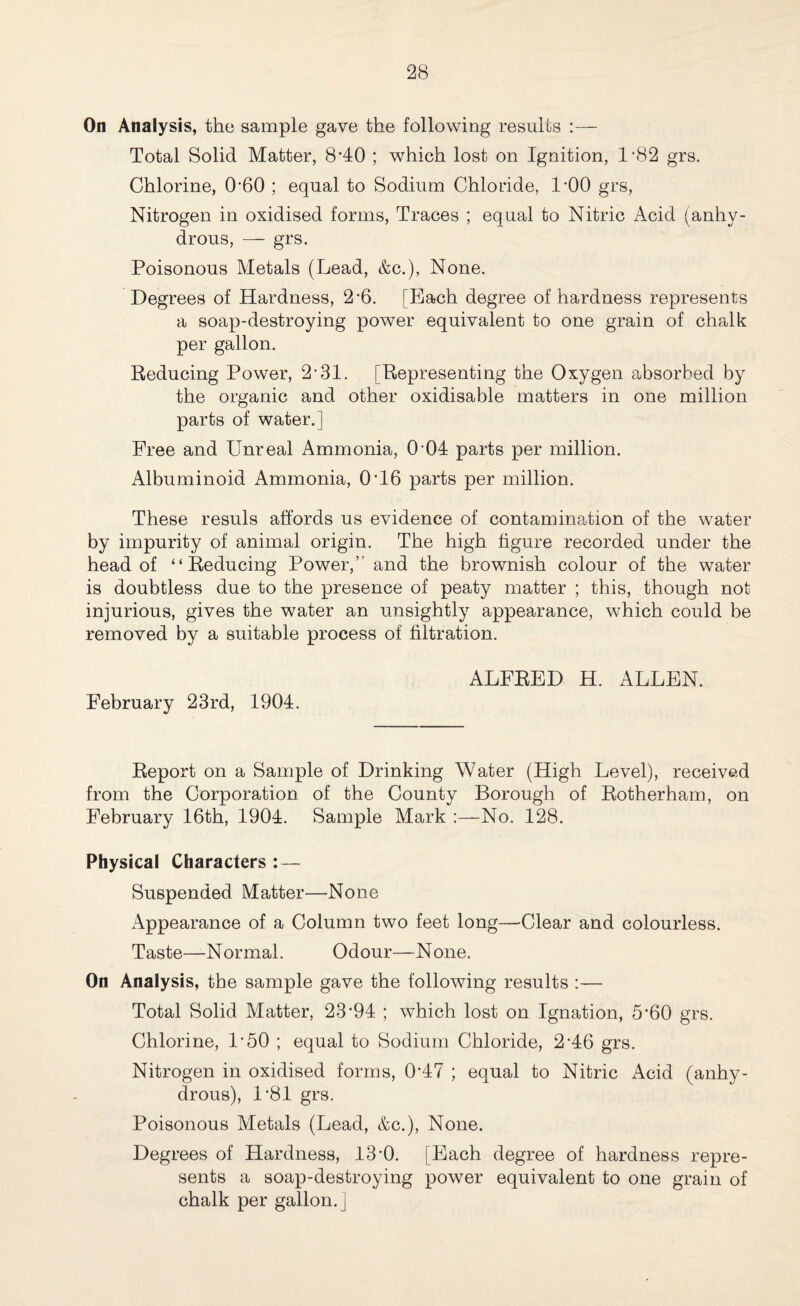 On Analysis, the sample gave the following results Total Solid Matter, 840 ; which lost on Ignition, 1-82 grs. Chlorine, 0’60 ; equal to Sodium Chloride, LOO grs, Nitrogen in oxidised forms, Traces ; equal to Nitric Acid (anhy¬ drous, — grs. Poisonous Metals (Lead, &c.), None. Degrees of Hardness, 2’6. [Each degree of hardness represents a soap-destroying power equivalent to one grain of chalk per gallon. Reducing Power, 2-31. [Representing the Oxygen absorbed by the organic and other oxidisable matters in one million parts of water.] Free and Unreal Ammonia, 0-04 parts per million. Albuminoid Ammonia, 046 parts per million. These resuls affords us evidence of contamination of the water by impurity of animal origin. The high figure recorded under the head of “Reducing Power,” and the brownish colour of the water is doubtless due to the presence of peaty matter ; this, though not injurious, gives the water an unsightly appearance, which could be removed by a suitable process of filtration. February 23rd, 1904. ALFRED H. ALLEN. Report on a Sample of Drinking Water (High Level), received from the Corporation of the County Borough of Rotherham, on February 16th, 1904. Sample Mark :—No. 128. Physical Characters : — Suspended Matter—None Appearance of a Column two feet long—Clear and colourless. Taste—Normal. Odour—None. On Analysis, the sample gave the following results :— Total Solid Matter, 23-94 ; which lost on Ignation, 5*60 grs. Chlorine, L50 ; equal to Sodium Chloride, 246 grs. Nitrogen in oxidised forms, 047 ; equal to Nitric Acid (anhy¬ drous), 1*81 grs. Poisonous Metals (Lead, &c.), None. Degrees of Hardness, 13'0. [Each degree of hardness repre¬ sents a soap-destroying power equivalent to one grain of chalk per gallon, j