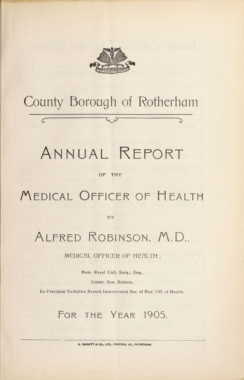 County Borough of Rotherham C-A.P-S Annual Report OP THE /Medical Officer of Health BY Alfred Robinson, AID., MCDICFiL OFFICER OF HEFSLTH ; Mem. Royal Coll. Stirg., Eng., Licent. San. Science, Ex-President Yorkshire Branch Incorporated Soc. of Med. Off. of Health. For the Year 1905, Ho GARNETT * CO., UU, PRINTERS, &C., ROTHERHAM.