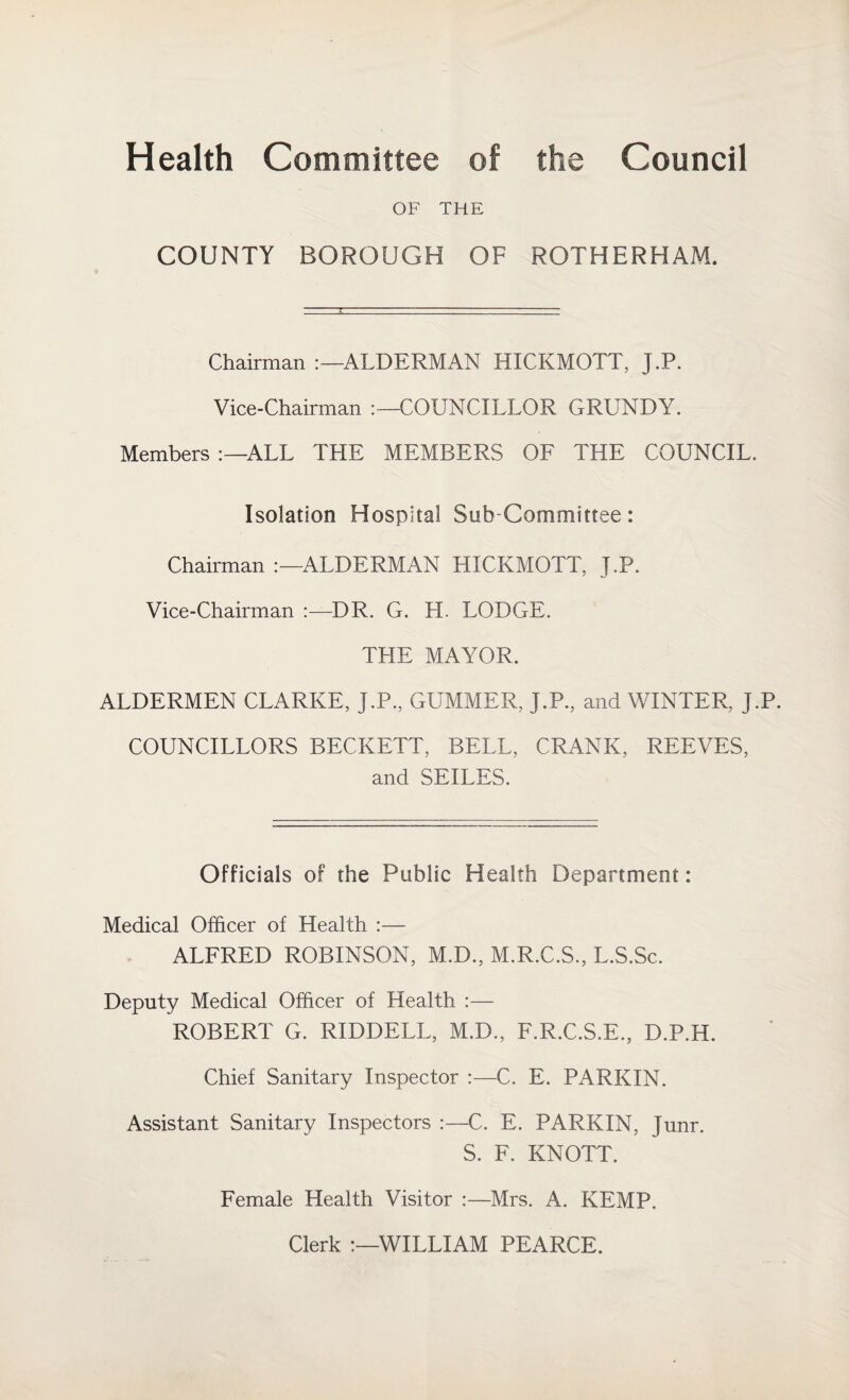 Health Committee of the Council OF THE COUNTY BOROUGH OF ROTHERHAM. Chairman ALDERMAN HICKMOTT, J.P. Vice-Chairman COUNCILLOR GRUNDY. Members ALL THE MEMBERS OF THE COUNCIL. Isolation Hospital Sub-Committee: Chairman ALDERMAN HICKMOTT, J.P. Vice-Chairman :—DR. G. H. LODGE. THE MAYOR. ALDERMEN CLARKE, J.P, GUMMER, J.P, and WINTER, J.P. COUNCILLORS BECKETT, BELL, CRANK, REEVES, and SEILES. Officials of the Public Health Department: Medical Officer of Health :— ALFRED ROBINSON, M.D., M.R.C.S, L.S.Sc. Deputy Medical Officer of Health :— ROBERT G. RIDDELL, M.D, F.R.C.S.E, D.P.H. Chief Sanitary Inspector :—C. E. PARKIN. Assistant Sanitary Inspectors :—C. E. PARKIN, Junr. S. F. KNOTT. Female Health Visitor :—Mrs. A. KEMP. Clerk WILLIAM PEARCE.