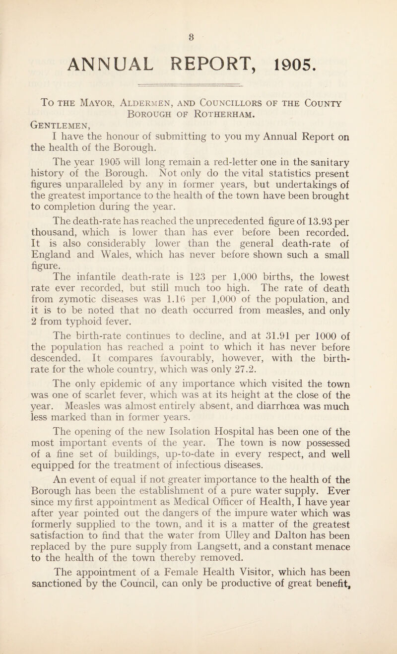 ANNUAL REPORT, 1905. To the Mayor, Aldermen, and Councillors of the County Borough of Rotherham. Gentlemen, I have the honour of submitting to you my Annual Report on the health of the Borough. The year 1905 will long remain a red-letter one in the sanitary history of the Borough. Not only do the vital statistics present figures unparalleled by any in former years, but undertakings of the greatest importance to the health of the town have been brought to completion during the year. The death-rate has reached the unprecedented figure of 13.93 per thousand, which is lower than has ever before been recorded. It is also considerably lower than the general death-rate of England and Wales, which has never before shown such a small figure. The infantile death-rate is 123 per 1,000 births, the lowest rate ever recorded, but still much too high. The rate of death from zymotic diseases was 1.16 per 1,000 of the population, and it is to be noted that no death occurred from measles, and only 2 from typhoid fever. The birth-rate continues to decline, and at 31.91 per 1000 of the population has reached a point to which it has never before descended. It compares favourably, however, with the birth¬ rate for the whole country, which was only 27.2. The only epidemic of any importance which visited the town was one of scarlet fever, which was at its height at the close of the year. Measles was almost entirely absent, and diarrhoea was much less marked than in former years. The opening of the new Isolation Hospital has been one of the most important events of the year. The town is now possessed of a fine set of buildings, up-to-date in every respect, and well equipped for the treatment of infectious diseases. An event of equal if not greater importance to the health of the Borough has been the establishment of a pure water supply. Ever since my first appointment as Medical Officer of Health, I have year after year pointed out the dangers of the impure water which was formerly supplied to the town, and it is a matter of the greatest satisfaction to find that the water from Ulley and Dalton has been replaced by the pure supply from Langsett, and a constant menace to the health of the town thereby removed. The appointment of a Female Health Visitor, which has been sanctioned by the Council, can only be productive of great benefit3