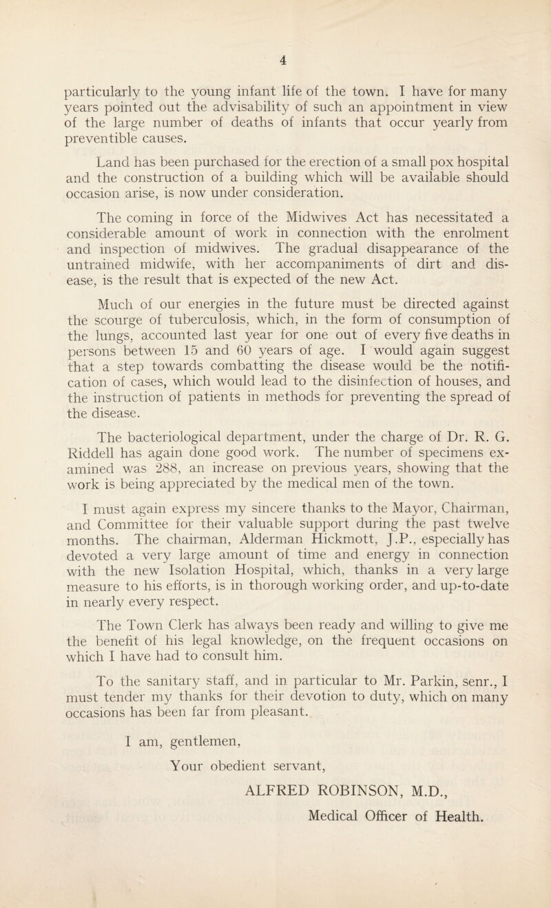 particularly to the young infant life of the town. I have for many years pointed out the advisability of such an appointment in view of the large number of deaths of infants that occur yearly from preventible causes. Land has been purchased for the erection of a small pox hospital and the construction of a building which will be available should occasion arise, is now under consideration. The coming in force of the Midwives Act has necessitated a considerable amount of work in connection with the enrolment and inspection of midwives. The gradual disappearance of the untrained midwife, with her accompaniments of dirt and dis¬ ease, is the result that is expected of the new Act. Much of our energies in the future must be directed against the scourge of tuberculosis, which, in the form of consumption of the lungs, accounted last year for one out of every five deaths in persons between 15 and 60 years of age. I would again suggest that a step towards combatting the disease would be the notifi¬ cation of cases, which would lead to the disinfection of houses, and the instruction of patients in methods for preventing the spread of the disease. The bacteriological department, under the charge of Dr. R. G. Riddell has again done good work. The number of specimens ex¬ amined was 288, an increase on previous years, showing that the work is being appreciated by the medical men of the town. I must again express my sincere thanks to the Mayor, Chairman, and Committee for their valuable support during the past twelve months. The chairman, Alderman Hickmott, J.P., especially has devoted a very large amount of time and energy in connection with the new Isolation Hospital, which, thanks in a very large measure to his efforts, is in thorough working order, and up-to-date in nearly every respect. The Town Clerk has always been ready and willing to give me the benefit of his legal knowledge, on the frequent occasions on which I have had to consult him. To the sanitary staff, and in particular to Mr. Parkin, senr., I must tender my thanks for their devotion to duty, which on many occasions has been far from pleasant. I am, gentlemen, Your obedient servant, ALFRED ROBINSON, M.D., Medical Officer of Health.