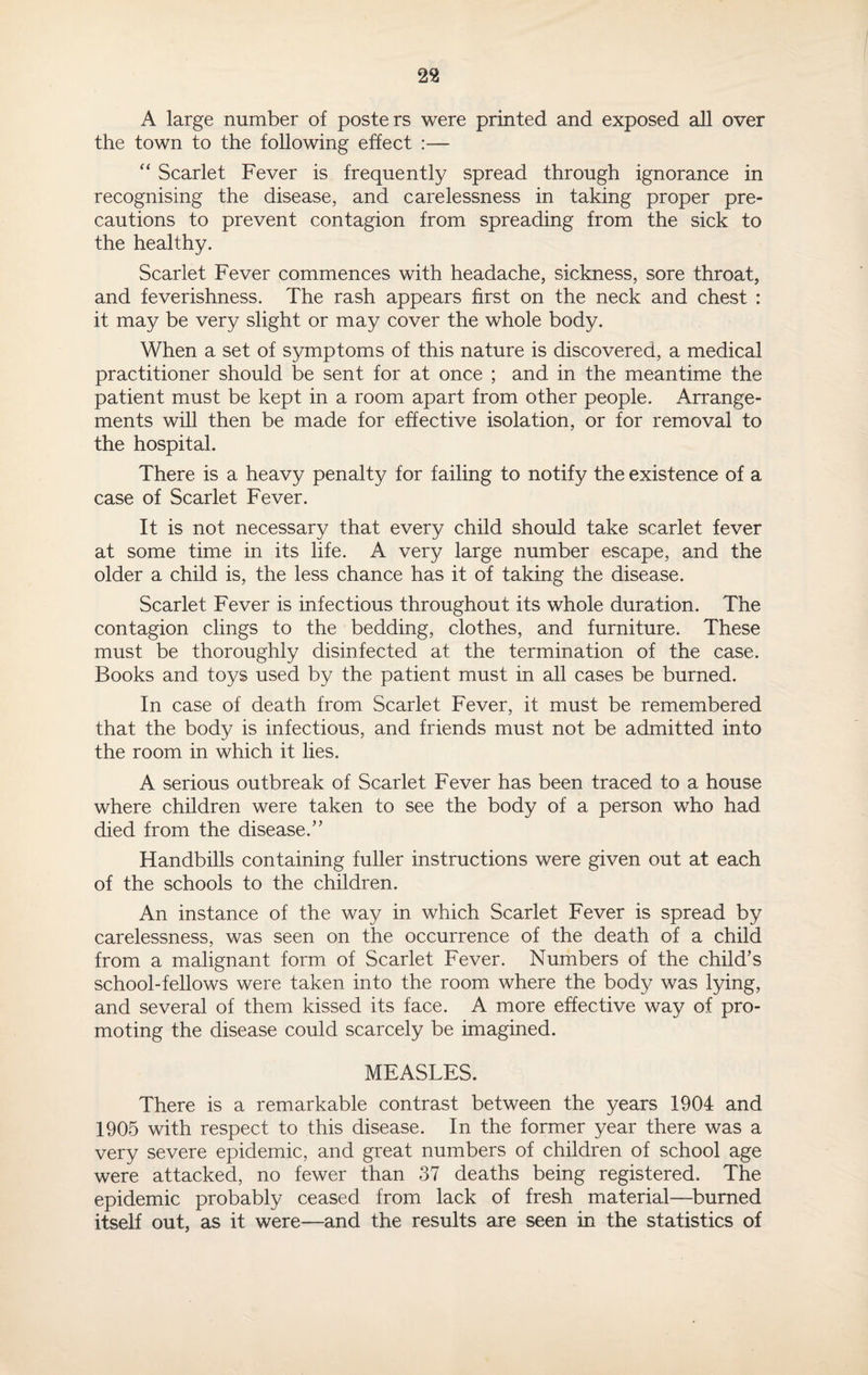 A large number of posters were printed and exposed all over the town to the following effect :— “ Scarlet Fever is frequently spread through ignorance in recognising the disease, and carelessness in taking proper pre¬ cautions to prevent contagion from spreading from the sick to the healthy. Scarlet Fever commences with headache, sickness, sore throat, and feverishness. The rash appears first on the neck and chest : it may be very slight or may cover the whole body. When a set of symptoms of this nature is discovered, a medical practitioner should be sent for at once ; and in the meantime the patient must be kept in a room apart from other people. Arrange¬ ments will then be made for effective isolation, or for removal to the hospital. There is a heavy penalty for failing to notify the existence of a case of Scarlet Fever. It is not necessary that every child should take scarlet fever at some time in its life. A very large number escape, and the older a child is, the less chance has it of taking the disease. Scarlet Fever is infectious throughout its whole duration. The contagion clings to the bedding, clothes, and furniture. These must be thoroughly disinfected at the termination of the case. Books and toys used by the patient must in all cases be burned. In case of death from Scarlet Fever, it must be remembered that the body is infectious, and friends must not be admitted into the room in which it lies. A serious outbreak of Scarlet Fever has been traced to a house where children were taken to see the body of a person who had died from the disease.” Handbills containing fuller instructions were given out at each of the schools to the children. An instance of the way in which Scarlet Fever is spread by carelessness, was seen on the occurrence of the death of a child from a malignant form of Scarlet Fever. Numbers of the child’s school-fellows were taken into the room where the body was lying, and several of them kissed its face. A more effective way of pro¬ moting the disease could scarcely be imagined. MEASLES. There is a remarkable contrast between the years 1904 and 1905 with respect to this disease. In the former year there was a very severe epidemic, and great numbers of children of school age were attacked, no fewer than 37 deaths being registered. The epidemic probably ceased from lack of fresh material—burned itself out, as it were—and the results are seen in the statistics of