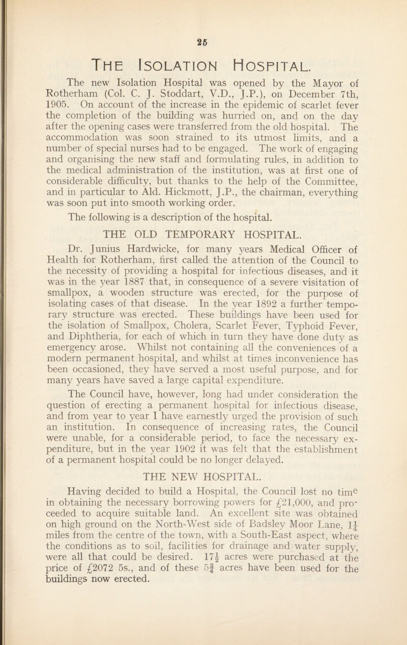 26 The Isolation Hospital. The new Isolation Hospital was opened by the Mayor of Rotherham (Col. C. J. Stoddart, V.D., J.P.), on December 7th, 1905. On account of the increase in the epidemic of scarlet fever the completion of the building was hurried on, and on the day after the opening cases were transferred from the old hospital. The accommodation was soon strained to its utmost limits, and a number of special nurses had to be engaged. The work of engaging and organising the new staff and formulating rules, in addition to the medical administration of the institution, was at first one of considerable difficulty, but thanks to the help of the Committee, and in particular to Aid. Hickmott, J.P., the chairman, everything was soon put into smooth working order. The following is a description of the hospital. THE OLD TEMPORARY HOSPITAL. Dr. Junius Hardwicke, for many years Medical Officer of Health for Rotherham, first called the attention of the Council to the necessity of providing a hospital for infectious diseases, and it was in the year 1887 that, in consequence of a severe visitation of smallpox, a wooden structure was erected, for the purpose of isolating cases of that disease. In the year 1892 a further tempo¬ rary structure was erected. These buildings have been used for the isolation of Smallpox, Cholera, Scarlet Fever, Typhoid Fever, and Diphtheria, for each of which in turn they have done duty as emergency arose. Whilst not containing all the conveniences of a modern permanent hospital, and whilst at times inconvenience has been occasioned, they have served a most useful purpose, and for many years have saved a large capital expenditure. The Council have, however, long had under consideration the question of erecting a permanent hospital for infectious disease, and from year to year I have earnestly urged the provision of such an institution. In consequence of increasing rates, the Council were unable, for a considerable period, to face the necessary ex¬ penditure, but in the year 1902 it was felt that the establishment of a permanent hospital could be no longer delayed. THE NEW HOSPITAL. Having decided to build a Hospital, the Council lost no time in obtaining the necessary borrowing powers for £21,000, and pro¬ ceeded to acquire suitable land. An excellent site was obtained on high ground on the North-West side of Badsley Moor Lane, 1J miles from the centre of the town, with a South-East aspect, where the conditions as to soil, facilities for drainage and water supply, were all that could be desired. 17| acres were purchased at the price of £2072 5s., and of these 5J acres have been used for the buildings now erected.