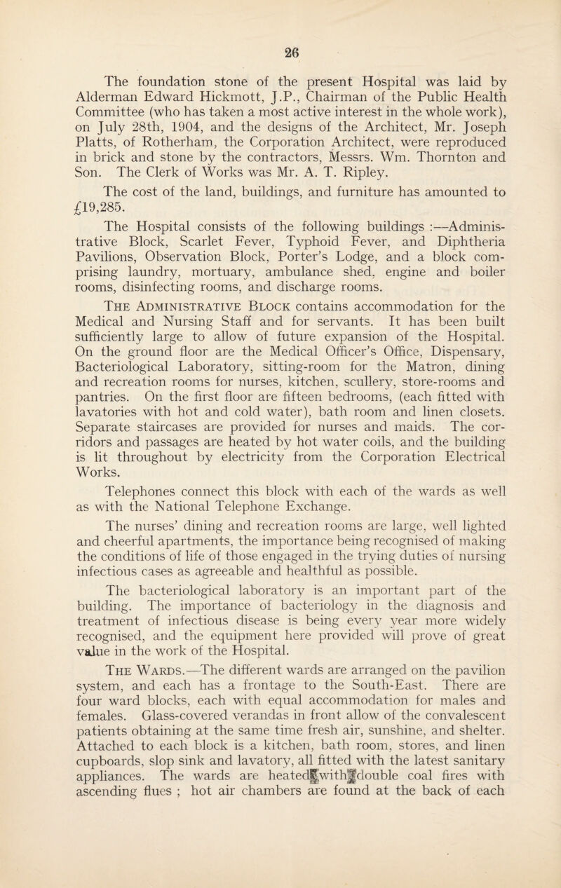 The foundation stone of the present Hospital was laid by Alderman Edward Hickmott, J.P., Chairman of the Public Health Committee (who has taken a most active interest in the whole work), on July 28th, 1904, and the designs of the Architect, Mr. Joseph Platts, of Rotherham, the Corporation Architect, were reproduced in brick and stone by the contractors, Messrs. Wm. Thornton and Son. The Clerk of Works was Mr. A. T. Ripley. The cost of the land, buildings, and furniture has amounted to £19,285. The Hospital consists of the following buildings :—Adminis¬ trative Block, Scarlet Fever, Typhoid Fever, and Diphtheria Pavilions, Observation Block, Porter's Lodge, and a block com¬ prising laundry, mortuary, ambulance shed, engine and boiler rooms, disinfecting rooms, and discharge rooms. The Administrative Block contains accommodation for the Medical and Nursing Staff and for servants. It has been built sufficiently large to allow of future expansion of the Hospital. On the ground floor are the Medical Officer’s Office, Dispensary, Bacteriological Laboratory, sitting-room for the Matron, dining and recreation rooms for nurses, kitchen, scullery, store-rooms and pantries. On the first floor are fifteen bedrooms, (each fitted with lavatories with hot and cold water), bath room and linen closets. Separate staircases are provided for nurses and maids. The cor¬ ridors and passages are heated by hot water coils, and the building is lit throughout by electricity from the Corporation Electrical Works. Telephones connect this block with each of the wards as well as with the National Telephone Exchange. The nurses’ dining and recreation rooms are large, well lighted and cheerful apartments, the importance being recognised of making the conditions of life of those engaged in the trying duties of nursing infectious cases as agreeable and healthful as possible. The bacteriological laboratory is an important part of the building. The importance of bacteriology in the diagnosis and treatment of infectious disease is being every year more widely recognised, and the equipment here provided will prove of great value in the work of the Hospital. The Wards.—The different wards are arranged on the pavilion system, and each has a frontage to the South-East. There are four ward blocks, each with equal accommodation for males and females. Glass-covered verandas in front allow of the convalescent patients obtaining at the same time fresh air, sunshine, and shelter. Attached to each block is a kitchen, bath room, stores, and linen cupboards, slop sink and lavatory, all fitted with the latest sanitary appliances. The wards are heated|[with|fdouble coal fires with ascending flues ; hot air chambers are found at the back of each