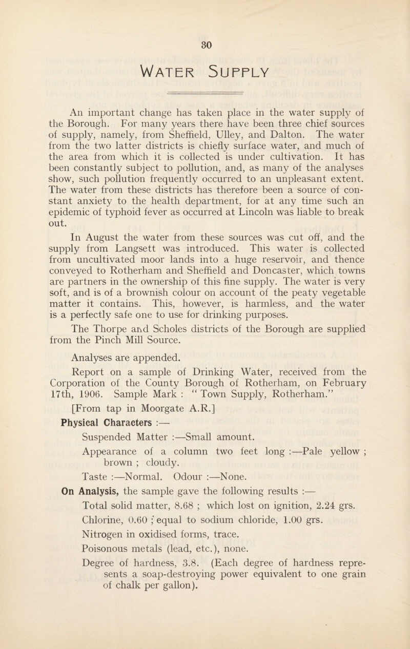 Water Supply An important change has taken place in the water supply of the Borough. For many years there have been three chief sources of supply, namely, from Sheffield, Ulley, and Dalton. The water from the two latter districts is chiefly surface water, and much of the area from which it is collected is under cultivation. It has been constantly subject to pollution, and, as many of the analyses show, such pollution frequently occurred to an unpleasant extent. The water from these districts has therefore been a source of con¬ stant anxiety to the health department, for at any time such an epidemic of typhoid fever as occurred at Lincoln was liable to break out. In August the water from these sources was cut off, and the supply from Langsett was introduced. This water is collected from uncultivated moor lands into a huge reservoir, and thence conveyed to Rotherham and Sheffield and Doncaster, which towns are partners in the ownership of this fine supply. The water is very soft, and is of a brownish colour on account of the peaty vegetable matter it contains. This, however, is harmless, and the water is a perfectly safe one to use for drinking purposes. The Thorpe and Scholes districts of the Borough are supplied from the Pinch Mill Source. Analyses are appended. Report on a sample of Drinking Water, received from the Corporation of the County Borough of Rotherham, on February 17th, 1906. Sample Mark : “ Town Supply, Rotherham.” [From tap in Moorgate A.R.] Physical Characters :— Suspended Matter :—Small amount. Appearance of a column two feet long :—Pale yellow ; brown ; cloudy. Taste :—Normal. Odour :—None. On Analysis, the sample gave the following results :— Total solid matter, 8.68 ; which lost on ignition, 2.24 grs. Chlorine, 0.60 ; equal to sodium chloride, 1.00 grs. Nitrogen in oxidised forms, trace. Poisonous metals (lead, etc.), none. Degree of hardness, 3.8. (Each degree of hardness repre¬ sents a soap-destroying power equivalent to one grain of chalk per gallon).