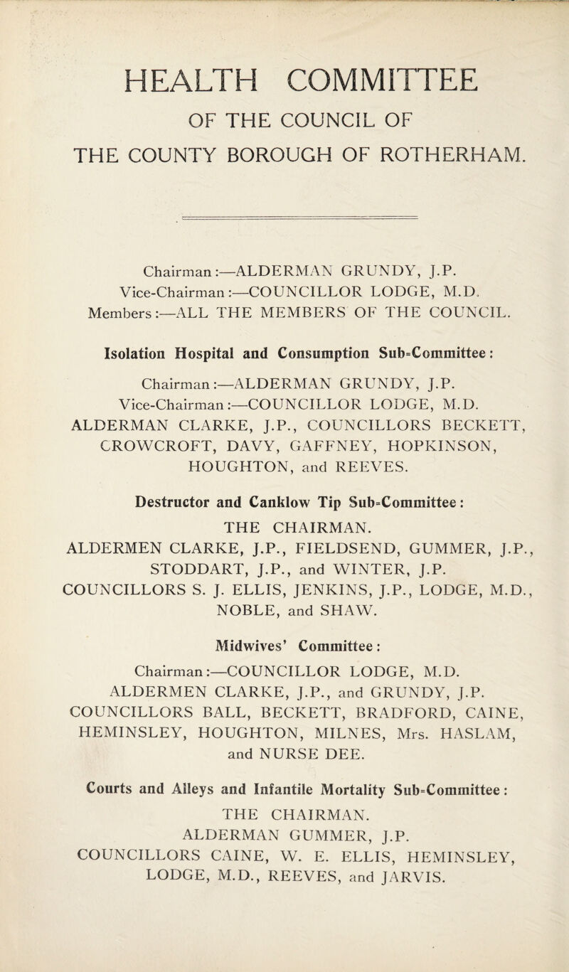 HEALTH COMMITTEE OF THE COUNCIL OF THE COUNTY BOROUGH OF ROTHERHAM. Chairman:—ALDERMAN GRLINDY, J.P. Vice-Chairman COUNCILLOR LODGE, M.D. Members:—ALL THE MEMBERS OF THE COUNCIL. Isolation Hospital and Consumption Subcommittee: Chairman:—ALDERMAN GRUNDY, J.P. Vice-Chairman:—COUNCILLOR LODGE, M.D. ALDERMAN CLARKE, J.P., COUNCILLORS BECKETT, CROWCROFT, DAVY, GAFFNEY, HOPKINSON, HOUGHTON, and REEVES. Destructor and Canklow Tip Subcommittee: THE CHAIRMAN. ALDERMEN CLARKE, J.P., FIELDSEND, GUMMER, J.P., STODDART, J.P., and WINTER, J.P. COUNCILLORS S. J. ELLIS, JENKINS, J.P., LODGE, M.D., NOBLE, and SHAW. Midwives’ Committee: Chairman:—COUNCILLOR LODGE, M.D. ALDERMEN CLARKE, J.P., and GRUNDY, J.P. COUNCILLORS BALL, BECKETT, BRADFORD, CAINE, HEMINSLEY, HOUGHTON, MILNES, Mrs. HASLAM, and NURSE DEE. Courts and Alleys and Infantile Mortality Subcommittee: THE CHAIRMAN. ALDERMAN GUMMER, J.P. COUNCILLORS CAINE, W. E. ELLIS, HEMINSLEY, LODGE, M.D., REEVES, and JARVIS.