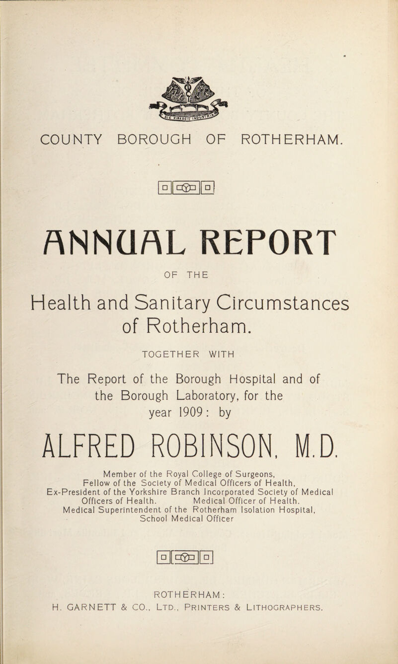 COUNTY BOROUGH OF ROTHERHAM. □ □ ANNUAL REPORT OF THE Health and Sanitary Circumstances of Rotherham. TOGETHER WITH The Report of the Borough Hospital and of the Borough Laboratory, for the year 1909 : by ALFRED ROBINSON. M.D. Member of the Royal College of Surgeons, Fellow of the Society of Medical Officers of Health, Ex-President of the Yorkshire Branch Incorporated Society of Medical Officers of Health. Medical Officer of Health. Medical Superintendent of the Rotherham Isolation Hospital, School Medical Officer □ □ ROTHERHAM: H. GARNETT & CO., Ltd., Printers & Lithographers.