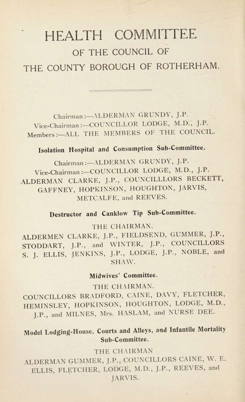 HEALTH COMMITTEE OF THE COUNCIL OF THE COUNTY BOROUGH OF ROTHERHAM. Chairman :—ALDERMAN GRUNDY, J.P. Vice-Chairman:—COUNCILLOR LODGrr, M.D., J.P. Members:—ALL THE MEMBERS OF THE COUNCIL. Isolation Hospital and Consumption Sub-Committee. Chairman:—ALDERMAN GRUNDY, J.P* Vice-Chairman:—COUNCILLOR LODGE, M.D., J.P. ALDERMAN CLARKE, J.P., COUNCILLLORS BECKETT, GAFFNEY, HOPKINSON, HOUGHTON, JARVIS, METCALFE, and REEVES. Destructor and Canklow Tip Sub-Committee. THE CHAIRMAN. ALDERMEN CLARKE, J.P., FIELDSEND, GUMMER, J.P., STODDART, J.P., and WINTER, J.P., COUNCILLORS S. J. ELLIS, JENKINS, J.P., LODGE, J.P., NOBLE, and SHAW. Midwives’ Committee. THE CHAIRMAN. COUNCILLORS BRADFORD, CAINE, DAVY, FLETCHER, HEMINSLEY, HOPKINSON, HOUGHTON, LODGE, M.D., J.P., and MILNES, Mrs. HASLAM, and NURSE DEE. Model Lodging=House, Courts and Alleys, and Infantile Mortality Subcommittee. THE CHAIRMAN ALDERMAN GUMMER, J.P., COUNCILLORS CAINE, W. E. ELLIS, FLETCHER, LODGE, M.D., J.P., REEVES, and JARVIS.