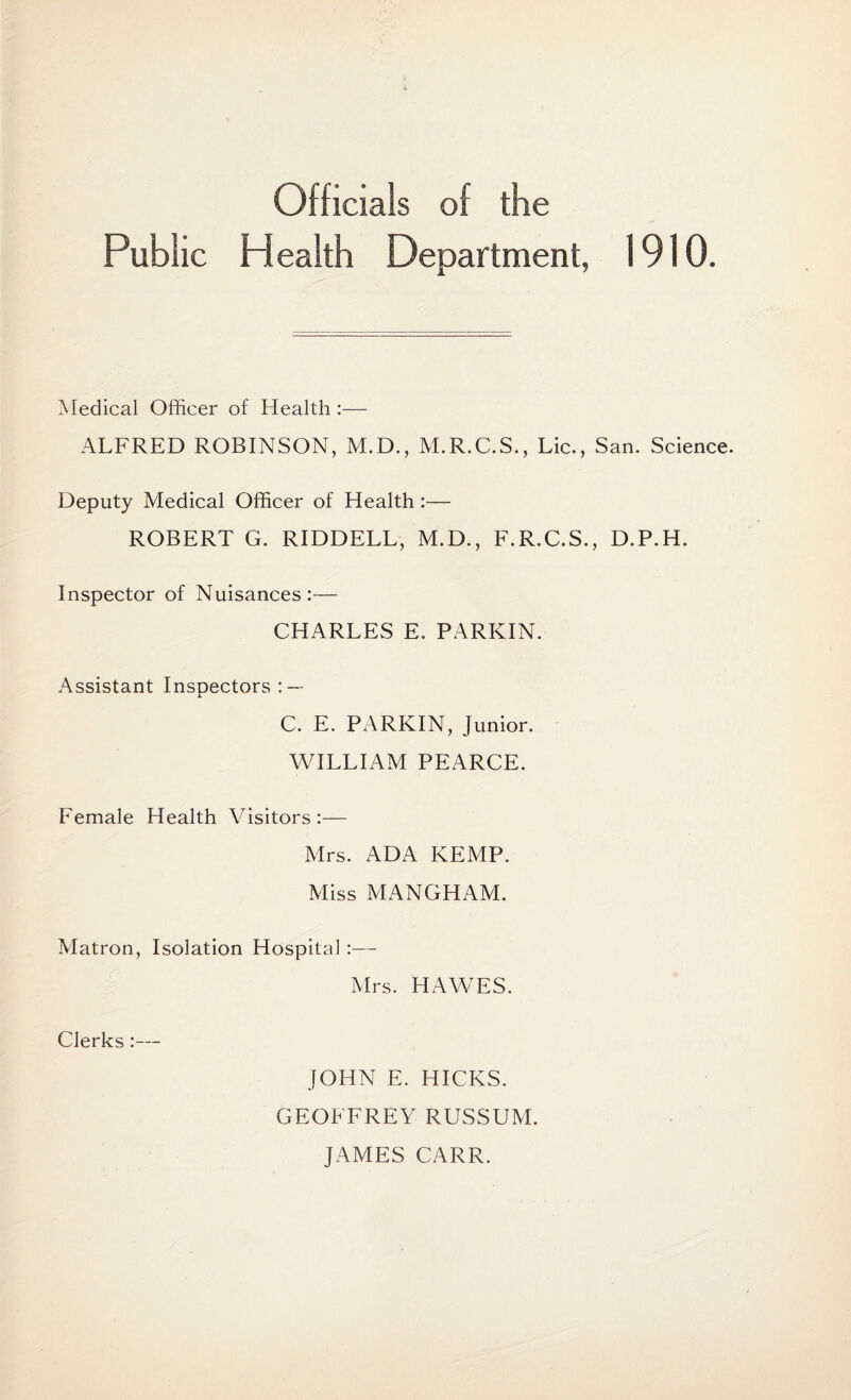 Officials of the Public Health Department, 1910 Medical Officer of Health :— ALFRED ROBINSON, M.D., M.R.C.S., Lie., San. Science. Deputy Medical Officer of Health :— ROBERT G. RIDDELL, M.D., F.R.C.S., D.P.H. Inspector of Nuisances:— CHARLES E. PARKIN. Assistant Inspectors : — i. C. E. PARKIN, Junior. WILLIAM PEARCE. Female Health Visitors:— Mrs. ADA KEMP. Miss MANGHAM. Matron, Isolation Hospital :— Mrs. HAWES. Clerks:— JOHN E. HICKS. GEOFFREY RUSSUM. JAMES CARR.