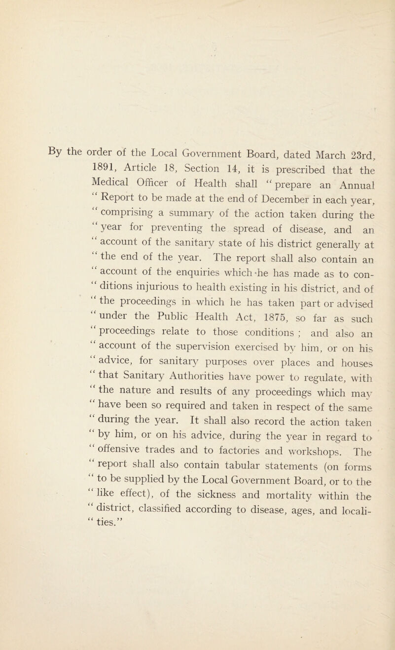 By the order of the Local Government Board, dated March 23rd, 1891, Article 18, Section 14, it is prescribed that the Medical Officer of Health shall “ prepare an Annual Report to be made at the end of December in each year, comprising a summary of the action taken during the “year for preventing the spread of disease, and an account of the sanitary state of his district generally at “ the end of the year. The report shall also contain an “ account of the enquiries which'he has made as to con- “ ditions injurious to health existing in his district, and of the proceedings in which he has taken part or advised “under the Public Health Act, 1875, so far as such “ proceedings relate to those conditions ; and also an ‘ account of the supervision exercised by him, or on his “advice, for sanitary purposes over places and houses that Sanitary Authorities have power to regulate, with the nature and results of any proceedings which may “ have been so required and taken in respect of the same during the year. It shall also record the action taken “ by him, or on his advice, during the year in regard to “offensive trades and to factories and workshops. The “ report shall also contain tabular statements (on forms “ to be supplied by the Local Government Board, or to the “like effect), of the sickness and mortality within the “ district, classified according to disease, ages, and locali- “ ties.”