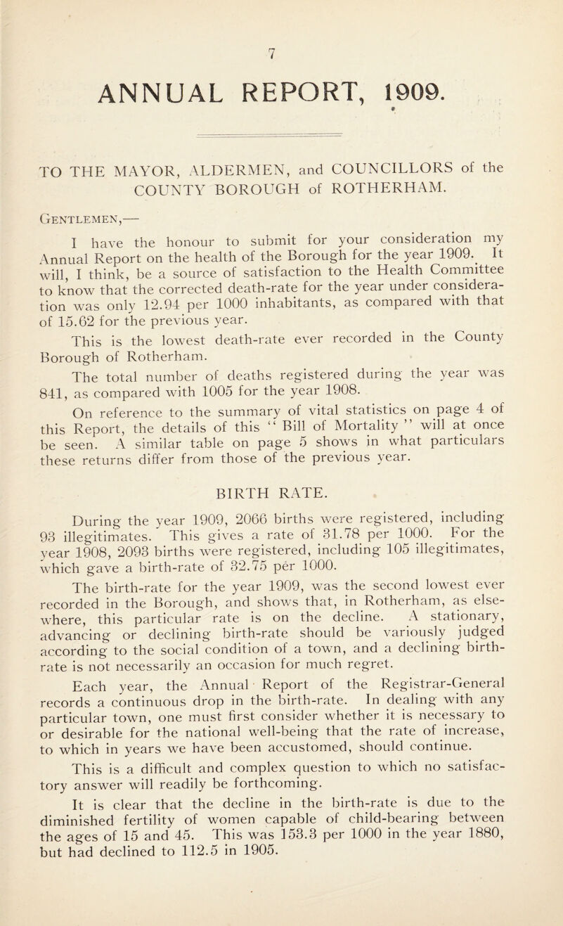 ANNUAL REPORT, 1909. * TO THE MAYOR, ALDERMEN, and COUNCILLORS of the COUNTY BOROLIGH of ROTHERHAM. Gentlemen,— I have the honour to submit for your consideration my Annual Report on the health of the Borough for the year 1909.. It will, I think, be a source of satisfaction to the Health Committee to know that the corrected death-rate for the year under considera¬ tion was only 12.94 per 1000 inhabitants, as compared with that of 15.62 for the previous year. This is the lowest death-rate ever recorded in the County Borough of Rotherham. The total number of deaths registered during the year was 841, as compared with 1005 for the year 1908. On reference to the summary of vital statistics on page 4 of this Report, the details of this “ Bill of Mortality ” will at once be seen. A similar table on page 5 shows in what particulars these returns differ from those of the previous year. BIRTH RATE. During the year 1909, 2066 births were registered, including 93 illegitimates. This gives a rate of 31.78 per 1000. For the year 1908, 2093 births were registered, including 105 illegitimates, which gave a birth-rate of 32.75 per 1000. The birth-rate for the year 1909, was the second lowest ever recorded in the Borough, and shows that, in Rotherham, as else¬ where, this particular rate is on the decline. A stationary, advancing or declining birth-rate should be variously judged according to the social condition of a town, and a declining birth¬ rate is not necessarily an occasion for much regret. Each year, the Annual Report of the Registrar-General records a continuous drop in the birth-rate. In dealing with any particular town, one must first consider whether it is necessary to or desirable for the national well-being that the rate of increase, to which in years we have been accustomed, should continue. This is a difficult and complex question to which no satisfac¬ tory answer will readily be forthcoming. It is clear that the decline in the birth-rate is due to the diminished fertility of women capable of child-bearing between the ages of 15 and 45. This was 153.3 per 1000 in the year 1880, but had declined to 112.5 in 1905.