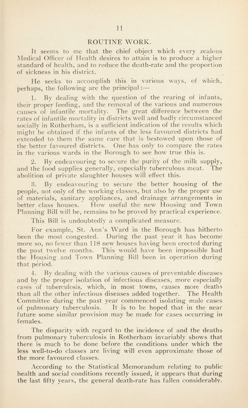 ROUTINE WORK. It seems to me that the chief object which every zealous Medical Officer of Health desires to attain is to produce a higher standard of health, and to reduce the death-rate and the proportion of sickness in his district. He seeks to accomplish this in various ways, of which, perhaps, the following are the principal:— 1. By dealing with the question of the rearing of infants, their proper feeding, and the removal of the various and numerous causes of infantile mortality. The great difference between the rates of infantile mortality in districts well and badly circumstanced socially in Rotherham, is a sufficient indication of the results which might be obtained if the infants of the less favoured districts had extended to them the same care that is bestowed upon those of the better favoured districts. One has only to compare the rates in the various wrards in the Borough to see how true this is. 2. By endeavouring to secure the purity of the milk supply, and the food supplies generally, especially tuberculous meat. The abolition of private slaughter houses will effect this. 3. By endeavouring to secure the better housing of the people, not only of the working classes, but also by the proper use of materials, sanitary appliances, and drainage arrangements in better class houses. How useful the new Housing and Town Planning Bill will be, remains to be proved by practical experience. This Bill is undoubtedly a complicated measure. For example, St. Ann’s Ward in the Borough has hitherto been the most congested. During the past year it has become more so, no fewer than 118 new houses having been erected during the past twelve months. This would have been impossible had the Housing and Town Planning Bill been in operation during that period. 4. By dealing with the various causes of preventable diseases and by the proper isolation of infectious diseases, more especially cases of tuberculosis, which, in most towns, causes more deaths than all the other infectious diseases added together. The Health Committee during the past year commenced isolating male cases of pulmonary tuberculosis. It is to be hoped that in the near future some similar provision may be made for cases occurring in females. The disparity with regard to the incidence of and the deaths from pulmonary tuberculosis in Rotherham invariably shows that there is much to be done before the conditions under which the less well-to-do classes are living will even approximate those of the more favoured classes. According to the Statistical Memorandum relating to public health and social conditions recently issued, it appears that during the last fifty years, the general death-rate has fallen considerably.