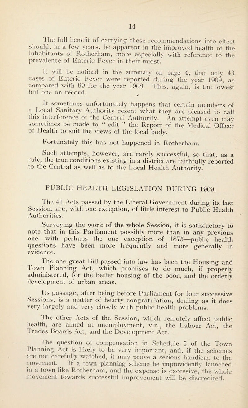 I he full benefit of carrying these recommendations into effect should, in a few years, be apparent in the improved health of the inhabitants of Rotherham, more especially with reference to the prevalence of Enteric Fever in their midst. It will be noticed in the summary on page 4, that only 43 cases of Enteric Fever were reported during the year 1909, as compared with 99 for the year 1908. This, again, is the lowest but one on record. It sometimes unfortunately happens that certain members of a Local Sanitary Authority resent what they are pleased to call this interference of the Central Authority. An attempt even may sometimes be made to “ edit ” the Report of the Medical Officer of Health to suit the views of the local body. Fortunately this has not happened in Rotherham. Such attempts,, however, are rarely successful, so that, as a i ule, the true conditions existing in a district are faithfully reported to the Central as well as to the Local Health Authority. PUBLIC HEALTH LEGISLATION DURING 1909. The 41 Acts passed by the Liberal Government during its last Session, are, with one exception, of little interest to Public Health Authorities. Surveying the work of the whole Session, it is satisfactory to note that in this Parliament possibly more than in any previous one—with perhaps the one exception of 1875—public health questions have been more frequently and more generally in evidence. The one great Bill passed into law has been the Housing and Town Planning Act, which promises to do much, if properly administered, for the better housing of the poor, and the orderly development of urban areas. Its passage, after being before Parliament for four successive Sessions, is a matter of hearty congratulation, dealing as it does very largely and very closely with public health problems. I he other Acts of the Session, which remotely affect public health, are aimed at unemployment, viz., the Labour Act, the Trades Boards Act, and the Development Act. The question of compensation in Schedule 5 of the Town Planning Act is likely to be very important, and, if the schemes are not carefully watched, it may prove a serious handicap to the movement. If a town planning scheme be improvidently launched in a town like Rotherham, and the expense is excessive, the whole movement towards successful improvement will be discredited.
