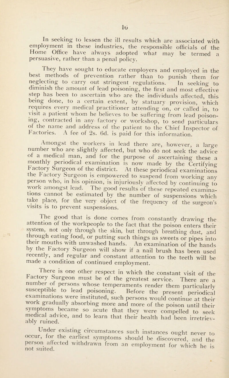 In seeking to lessen the ill results which are associated with employment in these industries, the responsible officials of the Home Office have always adopted what may be termed a persuasive, rather than a penal policy. I hey have sought to educate employers and employed in the best methods of prevention rather than to punish them for neglecting to carry out stringent regulations. In seeking to diminish the amount of lead poisoning, the first and most effective step has been to ascertain who are the individuals affected, this being done, to a certain extent, by statuary provision, which requires every medical practitioner attending on, or called in, to ) *sff a patient whom he believes to be suffering from lead poison¬ ing, contracted in any- factory or workshop, to send particulars of the name and address ol the patient to the Chief Inspector of Factories. A fee of 2s. 6d. is paid for this information. Amongst the workers in lead there are, however, a large number who are slightly affected, but who do not seek the advice of a medical man, and for the purpose of ascertaining these a monthly periodical examination is now made by the Certifying factory Surgeon of the district. At these periodical examinations the Factory Surgeon is empowered to suspend from working any person who, in his opinion, is injuriously affected by continuing to work amongst lead.. The good results of these repeated examina¬ tions cannot be estimated by the number of suspensions which take place, for the very object of the frequency of the surgeon’s visits is to prevent suspensions. Ihe good that is done comes from constantly drawing the attention of the workpeople to the fact that the poison enters their system, not only through the skin, but through breathing dust, and through eating food, or putting such things as sweets or pipes into their mouths with unwashed hands. An examination of the hands )y the Factory Surgeon will show if a nail brush has been used recently, and regular and constant attention to the teeth will be made a condition of continued employment. There is one other respect in which the constant visit of the factory Surgeon must be of the greatest service. There are a number of persons whose temperaments render them particularly susceptible to lead poisoning. Before the present periodical examinations were instituted, such persons would continue at their work gradually absorbing more and more of the poison until their symptoms became so acute that they were compelled to seek medical advice, and to learn that their health had been irretriev¬ ably ruined. Under existing circumstances such instances ought never to occur, for the earliest symptoms should be discovered, and the person affected withdrawn from an employment for which he is
