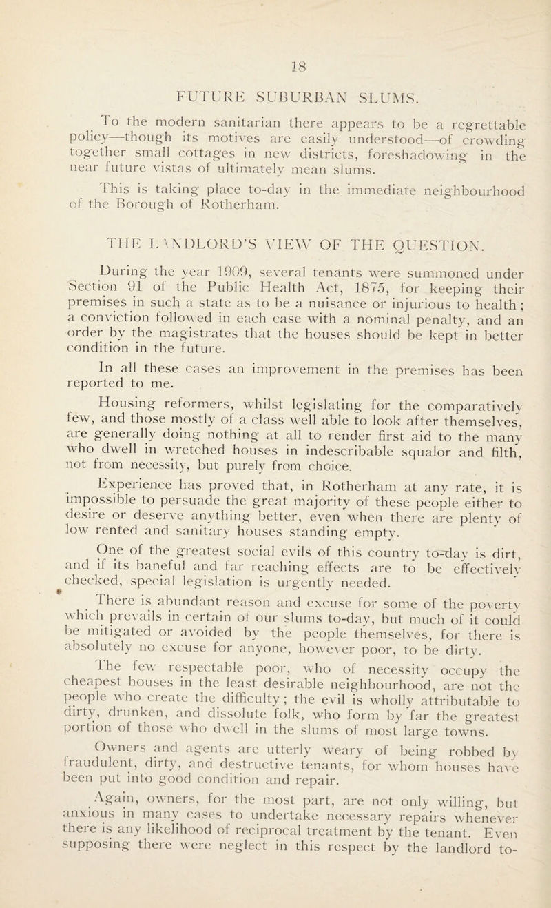 FUTURE SUBURBAN SLUMS. 1 o the modern sanitarian there appears to be a regrettable policy—though its motives are easily understood—-of crowding- together small cottages in new districts, foreshadowing in the near future vistas of ultimately mean slums. This is taking place to-day in the immediate neighbourhood of the Borough of Rotherham. THE L ANDLORD’S VIEW OE THE QUESTION. During the year 1909, several tenants were summoned under Section 91 of the Public Health Act, 1875, for keeping their premises in such a state as to be a nuisance or injurious to health ; a conviction followed in each case with a nominal penalty, and an order by the magistrates that the houses should be kept in better condition in the future. In all these cases an improvement in the premises has been reported to me. Housing reformers, whilst legislating for the comparatively tew, and those mostly of a class well able to look after themselves, are generally doing nothing at all to render first aid to the many who dwell in wretched houses in indescribable squalor and filth, not from necessity, but purely from choice. Experience has proved that, in Rotherham at any rate, it is impossible to persuade the great majority of these people either to desire or deserve anything better, even when there are plenty of low rented and sanitary houses standing empty. One of the greatest social evils of this country to-day is dirt, and if its baneful and far reaching effects are to be effectivelv checked, special legislation is urgently needed. * J I here is abundant reason and excuse for some of the poverty which prevails in certain of our slums to-day, but much of it could be mitigated or avoided by the people themselves, for there is absolutely no excuse for anyone, however poor, to be dirty. I he few respectable poor, who of necessity occupy the cheapest houses in the least desirable neighbourhood, are not the people who create the. difficulty; the evil is wholly attributable to duty, drunken, and dissolute folk, who form by far the greatest portion of those who dwell in the slums of most large towns. Owners and agents are utterly weary of being robbed by Iraudulent, duty, ana destructive tenants, for whom houses have been put into good condition and repair. Again, owners, for the most part, are not only willing, but anxious in many cases to undertake necessary repairs whenever there is any likelihood of reciprocal treatment by the tenant. Even supposing there were neglect in this respect by the landlord to-