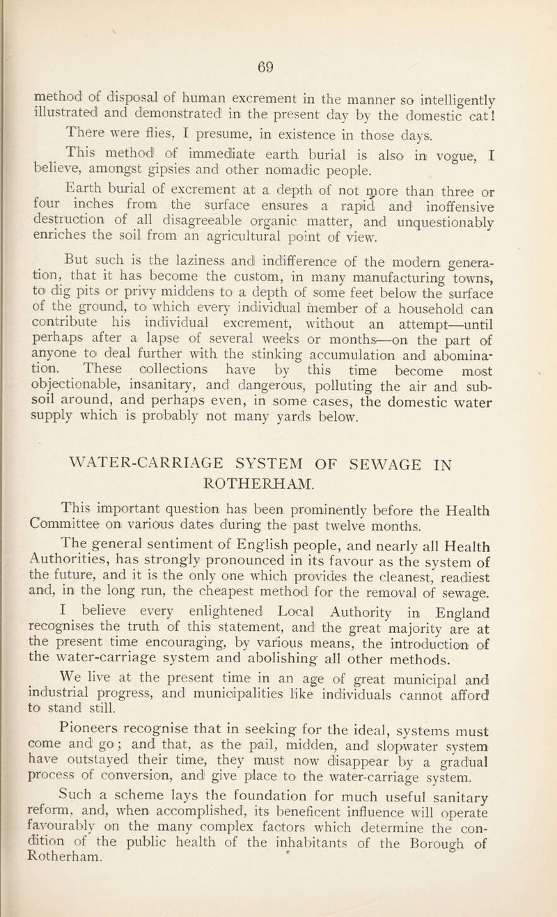 method of disposal of human excrement in the manner so intelligently illustrated and demonstrated in the present day by the domestic cat! There were flies;, I presume, in existence in those days. This method of immediate earth burial is also1 in vogue, I believe, amongst gipsies and other nomadic people. Earth burial of excrement at a depth of not more than three or four inches from the surface ensures a rapid and inoffensive destruction of all disagreeable organic matter, and unquestionably enriches the soil from an agricultural point of view*. But such is the laziness and indifference of the modern genera¬ tion, that it has become the custom, in many manufacturing towns, toi dig pits or privy middens to1 a depth of some feet below the surface of the ground, to which every individual member of a household can contribute his individual excrement, without an attempt—until perhaps after a lapse of several weeks or monthsi—on the part of anyone to deal further with the stinking accumulation and abomina- tion. These collections have by this time become most objectionable, insanitary, and dangerous;, polluting the air and sub¬ soil around, and perhaps even, in some cases, the domestic water supply which is probably not many yards below. WATER-CARRIAGE SYSTEM OF SEWAGE IN ROTHERHAM. This important question has been prominently before the Health Committee on various dates during the past twelve months. The general sentiment of English people, and nearly all Health Authorities, has strongly pronounced in its favour as the system of the future, and it is the only one which provides the cleanest, readiest and, in the long run, the cheapest method for the removal of sewage. I believe every enlightened Local Authority in England recognises the truth of this statement, and the great majority are at the present time encouraging, by various means, the introduction of the water-carriage system and abolishing all other methods. We live at the present time in an age of great municipal and industrial progress, and municipalities like individuals cannot afford to> stand still. Pioneers recognise that in seeking for the ideal, systems must come and go; and that, as the pail, midden, and slopwater system have outstayed their time, they must now disappear by a gradual process of conversion, and give place to the water-carriage system. Such a scheme lays the foundation for much useful sanitary reform, and, when accomplished, its beneficent influence will operate favourably on the many complex factors which determine the con¬ dition of the public health of the inhabitants of the Borough of Rotherham.
