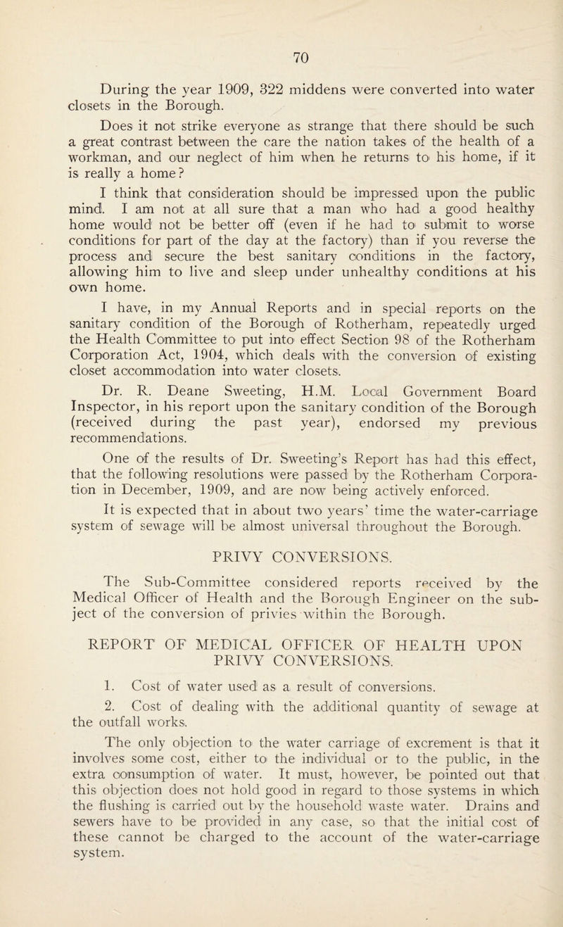 During the year 1909, 322 middens were converted into water closets in the Borough. Does it not strike everyone as strange that there should be such a great contrast between the care the nation takes of the health of a workman, and our neglect of him when he returns to his home, if it is really a home? I think that consideration should be impressed upon the public mind, I am not at all sure that a man who had a good healthy home would not be better off (even if he had to submit to worse conditions for part of the day at the factory) than if you reverse the process and secure the best sanitary conditions in the factory, allowing him to live and sleep under unhealthy conditions at his own home. I have, in my Annual Reports and in special reports on the sanitary condition of the Borough of Rotherham, repeatedly urged the Health Committee to put into effect Section 98 of the Rotherham Corporation Act, 1904, which deals with the conversion of existing closet accommodation into water closets. Dr. R. Deane Sweeting, H.M. Local Government Board Inspector, in his report upon the sanitary condition of the Borough (received during the past year), endorsed my previous recommendations. One of the results of Dr. Sweeting’s Report has had this effect, that the following resolutions were passed by the Rotherham Corpora¬ tion in December, 1909, and are now being actively enforced. It is expected that in about two years' time the water-carriage system of sewage will be almost universal throughout the Borough. PRIVY CONVERSIONS. The Sub-Committee considered reports received by the Medical Officer of Health and the Borough Engineer on the sub¬ ject of the conversion of privies within the Borough. REPORT OF MEDICAL OFFICER OF HEALTH UPON PRIVY CONVERSIONS. 1. Cost of water used as a result of conversions. 2. Cost of dealing with, the additional quantity of sewage at the outfall works. The only objection to the water' carriage of excrement is that it involves some cost, either to the individual or to the public, in the extra consumption of water. It must, however, be pointed out that this objection does not hold good in regard to those systems in which the flushing is carried out by the household waste water. Drains and sewers have to be provided in any case, so that the initial cost of these cannot be charged to the account of the water-carriage system.
