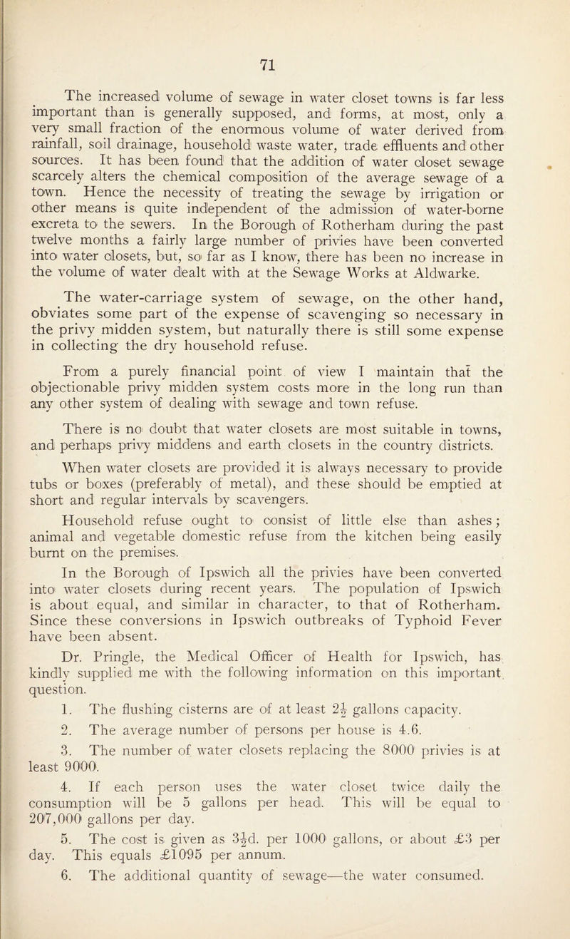 The increased volume of sewage in water closet towns is far less important than is generally supposed, and; forms, at most, only a very small fraction of the enormous volume of water derived from rainfall, soil drainage, household waste water, trade effluents and other sources. It has been, found that the addition of water closet sewage scarcely alters the chemical composition of the average sewage of a town. Hence the necessity of treating the sewage by irrigation or other means is quite independent, of the admission of water-borne excreta to the sewers. In the Borough of Rotherham during the past twelve months a fairly large number of privies have been converted into water closets, but, so far as I know, there has been no increase in the volume of water dealt with at the Sewage Works at Aldwarke. The water-carriage system of sewage, on the other hand, obviates some part of the expense of scavenging so necessary in the privy midden system, but naturally there is still some expense in collecting the dry household refuse. From a purely financial point:, of view I maintain that the objectionable privy midden system costs more in the long run than any other system of dealing with sewage and town refuse. There is no doubt that water closets are most suitable in towns, and perhaps privy middens and earth closets in the country districts. When water closets are provided it is always necessary to> provide tubs or boxes (preferably of metal), and these should be emptied at short and regular intervals by scavengers. Household refuse ought to1 consist of little else than ashes; animal and vegetable domestic refuse from the kitchen being easily burnt on the premises. In the Borough of Ipswich all the privies have been converted into' water closets during recent years. The population of Ipswich is about equal, and similar in character, to that of Rotherham. Since these conversions in Ipswich outbreaks of Typhoid Fever have been absent. Dr. Pringle, the Medical Officer of Health for Ipswich, has kindly supplied me with the following information on this important question. 1. The flushing cisterns are of at least 24 gallons capacity. 2. The average number of persons per house is 4.6. 3. The number of water closets replacing the 80Q01 privies is at least 9000. 4. If each person uses the water closet twice daily the consumption will be 5 gallons per head. This will be equal to 207,000' gallons per day. 5. The cost is given as 3|d. per 10001 gallons, or about <£3 per day. This equals £1095 per1 annum. 6. The additional quantity of sewage—the water consumed.