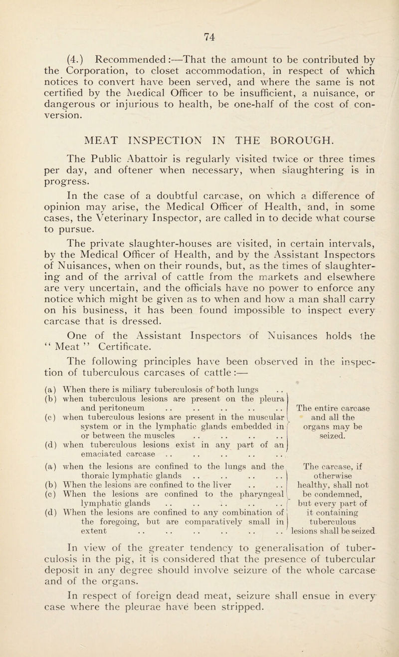 (4.) Recommended:—That the amount to be contributed by the Corporation, to closet accommodation, in respect of which notices to convert have been served, and where the same is not certified by the lYiedical Officer to be insufficient, a nuisance, or dangerous or injurious to health, be one-half of the cost of con¬ version. MEAT INSPECTION IN THE BOROUGH. The Public Abattoir is regularly visited twice or three times per day, and oftener when necessary, when slaughtering is in progress. In the case of a doubtful carcase, on which a difference of opinion may arise, the Medical Officer of Health, and, in some cases, the Veterinary Inspector, are called in to decide what course to pursue. The private slaughter-houses are visited, in certain intervals, by the Medical Officer of Health, and by the Assistant Inspectors of Nuisances, when on their rounds, but, as the times of slaughter¬ ing and of the arrival of cattle from the markets and elsewhere are very uncertain, and the officials have no power to enforce any notice which might be given as to when and how a man shall carry on his business, it has been found impossible to inspect every carcase that is dressed. One of the Assistant Inspectors of Nuisances holds the “ Meat ” Certificate. The following principles have been observed in the inspec¬ tion of tuberculous carcases of cattle :— (a) When there is miliary tuberculosis of both lungs (b) when tuberculous lesions are present on the pleura and peritoneum (c) when tuberculous lesions are present in the muscular 1 system or in the lymphatic glands embedded in or between the muscles (d) when tuberculous lesions exist in any part of an emaciated carcase The entire carcase and all the organs may be seized. (a) when the lesions are confined to the lungs and the thoraic lymphatic glands (b) When the lesions are confined to the liver (c) When the lesions are confined to the pharyngeal lymphatic glands (d) When the lesions are confined to any combination of the foregoing, but are comparatively small in extent The carcase, if otherwise healthy, shall not be condemned, but every part of it containing tuberculous lesions shall be seized In view of the greater tendency to generalisation of tuber¬ culosis in the pig, it is considered that the presence of tubercular deposit in any degree should involve seizure of the whole carcase and of the organs. In respect of foreign dead meat, seizure shall ensue in every case where the pleurae have been stripped.
