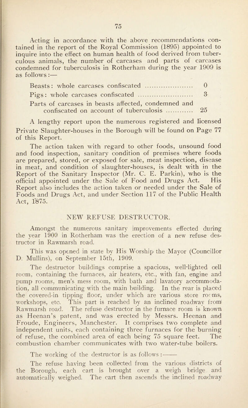 Acting in accordance with the above recommendations con¬ tained in the report of the Royal Commission (1895) appointed to inquire into the effect on human health of food derived from tuber¬ culous animals, the number of carcases and parts of carcases condemned for tuberculosis in Rotherham during the year 1909 is as follows:— Beasts: whole carcases confiscated . 0 Pigs: whole carcases confiscated . 3 Parts of carcases in beasts affected, condemned and confiscated on account of tuberculosis . 25 A lengthy report upon the numerous registered and licensed Private Slaughter-houses in the Borough will be found on Page 77 of this Report. The action taken with regard to other foods, unsound food and food inspection, sanitary condition of premises where foods are prepared, stored, or exposed for sale, meat inspection, disease in meat, and condition of slaughter-houses, is dealt with in the Report of the Sanitary Inspector (Mr. C. E. Parkin), who is the official appointed under the Sale of Food and Drugs Act. His Report also includes the action taken or needed under the Sale of Foods and Drugs Act, and under Section 117 of the Public Health Act, 1*875. NEW REFUSE DESTRUCTOR. Amongst the numerous sanitary improvements effected during the year 1909 in Rotherham was the erection of a new refuse des¬ tructor in Rawmarsh road. This was opened in state by His Worship the Mayor (Councillor D. Mullins), on September 15th, 1909. The destructor buildings comprise a spacious, well-lighted cell room, containing the furnaces, air heaters, etc., with fan, engine and pump rooms, men’s mess room, with bath and lavatory accommoda¬ tion, all communicating with the main building. In the rear is placed the covered-in tipping floor, under which are various store rooms, workshops, etc. This part is reached by an inclined roadway from! Rawmarsh road. The refuse destructor in the furnace room is known as Heenan’s patent, and was erected by Messrs. Heenan and Froude, Engineers, Manchester. It comprises two complete and independent units, each containing three furnaces for the burning of refuse, the combined area of each being 75 square feet. The combustion chamber communicates with two water-tube boilers. The working of the destructor is as follows:-—— The refuse having been collected from the various districts of the Borough, each cart is brought over a weigh bridge and automatically weighed. The cart then ascends the inclined roadway