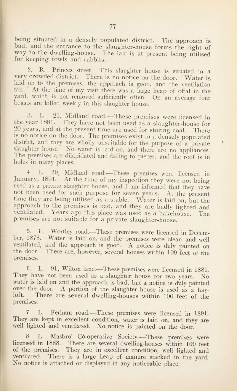 being situated in a densely populated district. The approach is bad, and the entrance to the slaughter-house forms the right of way to the dwelling-house. The lair is at present being utilised for keeping fowls and rabbits. 2. R. Princes street.-—This slaughter house is situated in a very crowded district. There is no notice on the door. Water is laid on to> the premises, the approach is good, and the ventilation fair. At the time of my visit there was a large heap of offal in the yard, which is not removed sufficiently often. On an average four beasts are killed weekly in this slaughter house. 3. L. 21, Midland road.—-These premises were licensed in the year 1881. They have not been used as a slaughter-house for 20 years, and at the present time are used for storing coal. There is no notice on the door. The premises exist in a densely populated district, and they are wholly unsuitable for the purpose of a private slaughter house. No water is laid on, and there are no' appliances. The premises are dilapidated and falling to pieces, and the roof is in holes in many places. 4. L. 39, Midland road!.-—These premises were licensed in January, 1891. x4t the time of my inspection they were not being used as a private slaughter house, and I am informed that they nave not been used for such purpose for seven years. At the present time they are being utilised as a stable. Water is laid on, but the approach to the premises is bad, and they are badly lighted and ventilated. Years ago this place was used as a bakehouse. The premises are not suitable for a private slaughter-house. 5- ^ L. Wortley road.—These premises; were licensed in Decem¬ ber, 1878. Water is laid! on, and the premises were clean, and well ventilated, and the approach is good. A notice is duly painted on the door. There are, however, several houses within 100 feet of the premises. 6. L. 91, Wilton lane.—These premises were licensed in 1881. They have not been used as a slaughter house for two years. No water is laid on and the approach is bad!, but; a notice is duly painted over the door. A portion of the slaughter1 house is used as a hay¬ loft. There are several dwelling-houses within 100 feet of the premises. 7. L. Ferham road.—These premises, were licensed in 1891. They are kept in excellent condition, water is laid on, and they are well lighted and! ventilated. No notice is painted on the door. 8. L. Masbro’ Cooperative Society.—These premises were licensed in 1888. There are several dwelling-houses within 100 feet of the premises. They are in excellent condition, well lighted and ventilated. There is a large heap of manure stacked in the yard. No notice is attached or displayed in any noticeable place.