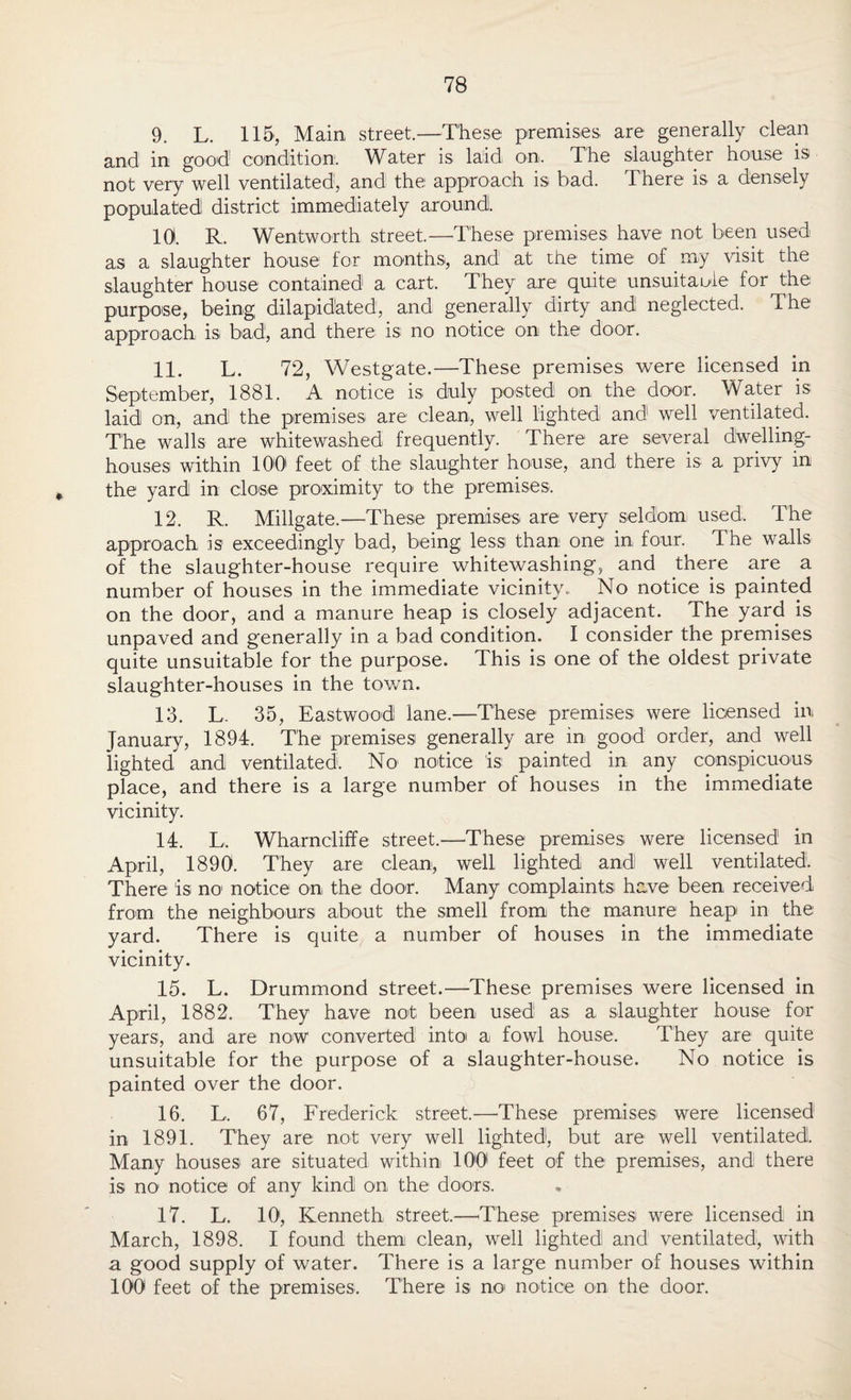 9. L. 115, Main street.—These premises are generally clean and in good condition. Water is laid on. The slaughter house is not very well ventilated, and the approach is bad. There is a densely populated district: immediately around. 10. R. Wentworth street.—These premises have not been used as a slaughter house for months, and at the time of my visit the slaughter house contained a cart. They are quite unsuitable for the purpose, being dilapidated, and generally dirty and neglected. The approach is bad, and there is no notice on the door. 11. L. 72, Westgate.—These premises were licensed in September, 1881. A notice is duly posted on the door. Water is laid on, and the premises are clean, well lighted and well ventilated. The walls are whitewashed frequently. There are several dwelling- houses within 100 feet: of the slaughter house, and there is a privy in the yard in close proximity to the premises. 12. R. Millgate.—These premises are very seldom used. The approach is exceedingly bad, being less than one in four. The walls of the slaughter-house require whitewashing, and there are a number of houses in the immediate vicinity. No notice is painted on the door, and a manure heap is closely adjacent. The yard is unpaved and generally in a bad condition. I consider the premises quite unsuitable for the purpose. This is one of the oldest private slaughter-houses in the town. 13. L, 35, Eastwood lane.—These premises were licensed in January, 1894. The premises generally are in good order, and well lighted and ventilated. No notice is painted in any conspicuous place, and there is a large number of houses in the immediate vicinity. 14. L. Wharncliffe street.—These premises were licensed in April, 1890. They are clean, well lighted and well ventilated. There is no notice on the door. Many complaints have been received from the neighbours about the smell from the manure heap in the yard. There is quite a number of houses in the immediate vicinity. 15. L. Drummond street.—These premises were licensed in April, 1882. They have not been used as a slaughter house for years, and are now converted intoi a fowl house. They are quite unsuitable for the purpose of a slaughter-house. No notice is painted over the door. 16. L. 67, Frederick street.—These premises were licensed1 in 1891. They are not very well lighted, but are well ventilated. Many houses are situated within 100 feet of the premises, and there is no notice of any kind on the doors. 17. L. 10, Kenneth street.—These premises were licensed in March, 1898. I found them clean, well lighted and ventilated, with a good supply of water. There is a large number of houses within 100 feet of the premises. There is no notice on the door.