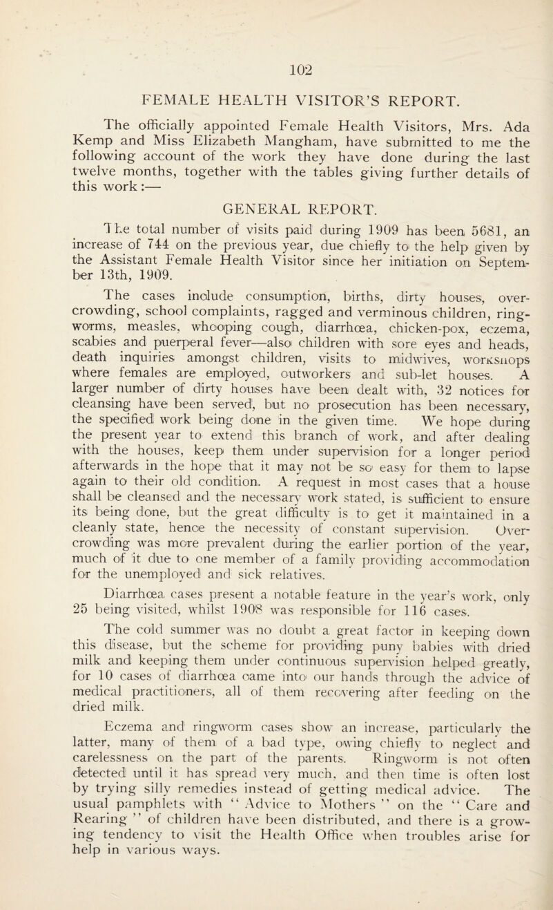 FEMALE HEALTH VISITOR’S REPORT. The officially appointed Female Health Visitors, Mrs. Ada Kemp and Miss Elizabeth Mangham, have submitted to me the following account of the work they have done during the last twelve months, together with the tables giving further details of this work:— GENERAL REPORT. The total number of visits paid during 1909 has been 5681, an increase of 744 on the previous year, due chiefly to the help given by the Assistant Female Health Visitor since her initiation on Septem¬ ber 13th, 1909. The cases include consumption, births, dirty houses, over¬ crowding, school complaints, ragged and verminous children, ring¬ worms, measles, whooping cough, diarrhoea, chicken-pox, eczema, scabies and puerperal fever—also children with sore eyes and heads, death inquiries amongst children, visits to midwives, worKsnops where females are employed, outworkers and subdet houses. A larger. number of dirty houses have been dealt with, 32 notices for cleansing have been served1, but no prosecution has been necessary, the specified work being done in the given time. We hope during the present year to extend this branch of work, and after dealing with the houses, keep them under supervision for a longer period afterwards in the hope that it may not be so easy for them to lapse again to their old condition, A request in most cases that a house shall be cleansed and the necessary work stated, is sufficient to1 ensure its being done, but the great difficulty is to get it maintained in a cleanly state, hence the necessity of constant supervision. Over¬ crowding was mere prevalent during the earlier portion of the year, much of it due to one member of a family providing accommodation for the unemployed and sick relatives. Diarrhoea cases present a notable feature in the year’s work, only 25 being visited, whilst 1908 was responsible for 116 cases. The cold summer was no doubt a great factor in keeping down this disease, but the scheme for providing puny babies with dried milk and keeping them under continuous supervision helped greatly, for 10 cases of diarrhoea oame into our hands through the advice of medical practitioners, all of them recovering after feeding on the dried milk. Eczema and ringworm cases show an increase, particularly the latter, many of them of a bad type, owing chiefly to neglect and carelessness on the part of the parents. Ringworm is not often detected until it has spread very much, and then time is often lost by trying silly remedies instead of getting medical advice. The usual pamphlets with “ Advice to Mothers ” on the “ Care and Rearing ” of children have been distributed, and there is a grow¬ ing tendency to visit the Health Office when troubles arise for help in various ways.