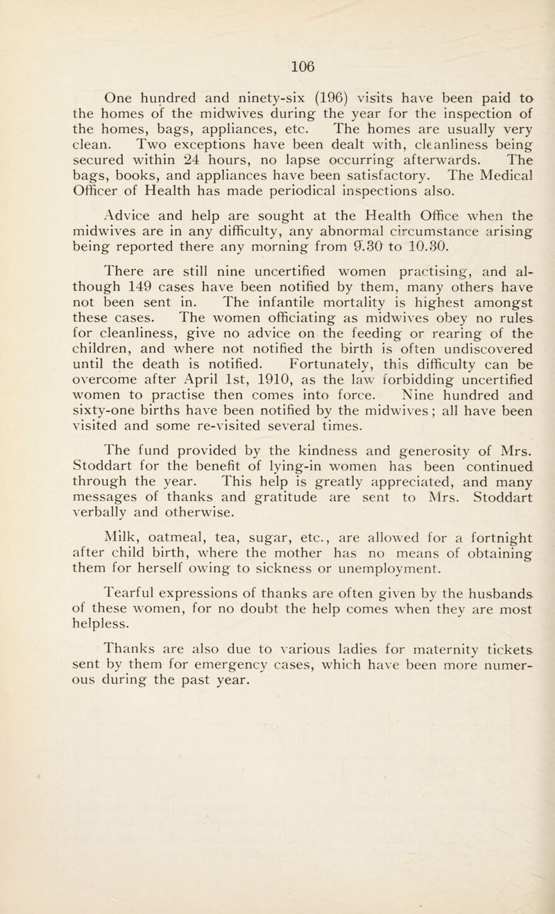 One hundred and ninety-six (196) visits have been paid to the homes of the midwives during the year for the inspection of the homes, bags, appliances, etc. The homes are usually very clean. Two exceptions have been dealt with, cleanliness being secured within 24 hours, no lapse occurring afterwards. The bags, books, and appliances have been satisfactory. The Medical Officer of Health has made periodical inspections also. Advice and help are sought at the Health Office when the midwives are in any difficulty, any abnormal circumstance arising being reported there any morning from 9'. 30 to 10.30. There are still nine uncertified women practising, and al¬ though 149 cases have been notified by them, many others have not been sent in. The infantile mortality is highest amongst these cases. The women officiating as midwives obey no rules for cleanliness, give no advice on the feeding or rearing of the children, and where not notified the birth is often undiscovered until the death is notified. Fortunately, this difficulty can be overcome after April 1st, 1910, as the law forbidding uncertified women to practise then comes into force. Nine hundred and sixty-one births have been notified by the midwives; all have been visited and some re-visited several times. The fund provided by the kindness and generosity of Mrs. Stoddart for the benefit of lying-in women has been continued through the year. This help is greatly appreciated, and many messages of thanks and gratitude are sent to Mrs. Stoddart verbally and otherwise. Milk, oatmeal, tea, sugar, etc., are allowed for a fortnight after child birth, where the mother has no means of obtaining them for herself owing to sickness or unemployment. Tearful expressions of thanks are often given by the husbands, of these women, for no doubt the help comes when they are most helpless. Thanks are also due to various ladies for maternity tickets- sent by them for emergency cases, which have been more numer¬ ous during the past year.