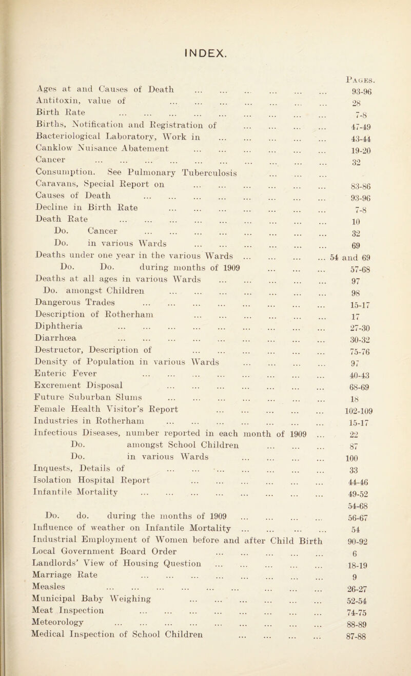 INDEX. Pages. Ages at and Causes of Death ... . ... ... 93-96 Antitoxin, value of . 28 Birth Rate . Births, Notification and Registration of . 47-49 Bacteriological Laboratory, Work in . 43-44 Canklow Nuisance Abatement ... ... ... ... ... 19-20 Cancer . 32 Consumption. See Pulmonary Tuberculosis Caravans, Special Report on 83-86 Causes of Death 93-96 Decline in Birth Rate 7.3 Death Rate . .. 20 Do. Cancer . 32 Do. in various Wards . 69 Deaths under one year in the various Wards .54 and 69 Do. Do. during months of 1909 57-68 Deaths at all ages in various Wards . 97 Do. amongst Children . 9§ Dangerous Trades 15-17 Description of Rotherham . 27 Diphtheria 27-30 Diarrhoea 30-32 Destructor, Description of 75-76 Density of Population in various Wards . 97 Enteric Fever . 40-43 Excrement Disposal 68-69 Future Suburban Slums . 28 Female Health Visitor’s Report 102-109 Industries in Rotherham . 15-17 Infectious Diseases, number reported in each month of 1909 ... 22 Do. amongst School Children 87 Do. in various Wards . 100 Inquests, Details of . •. 33 Isolation Hospital Report . 44-46 Infantile Mortality .. ... 49-52 54-68 Do. do. during the months of 1909 . 56-67 Influence of weather on Infantile Mortality . . 54 Industrial Employment of Women before and after Child Birth 90-92 Local Government Board Order . g Landlords’ View of Housing Question . 18-19 Marriage Rate . 9 Measles ... ... ... ... ... ... ... 26-27 Municipal Baby Weighing . 52-54 Meat Inspection 74-75 Meteorology 88.89 Medical Inspection of School Children .. 87-88