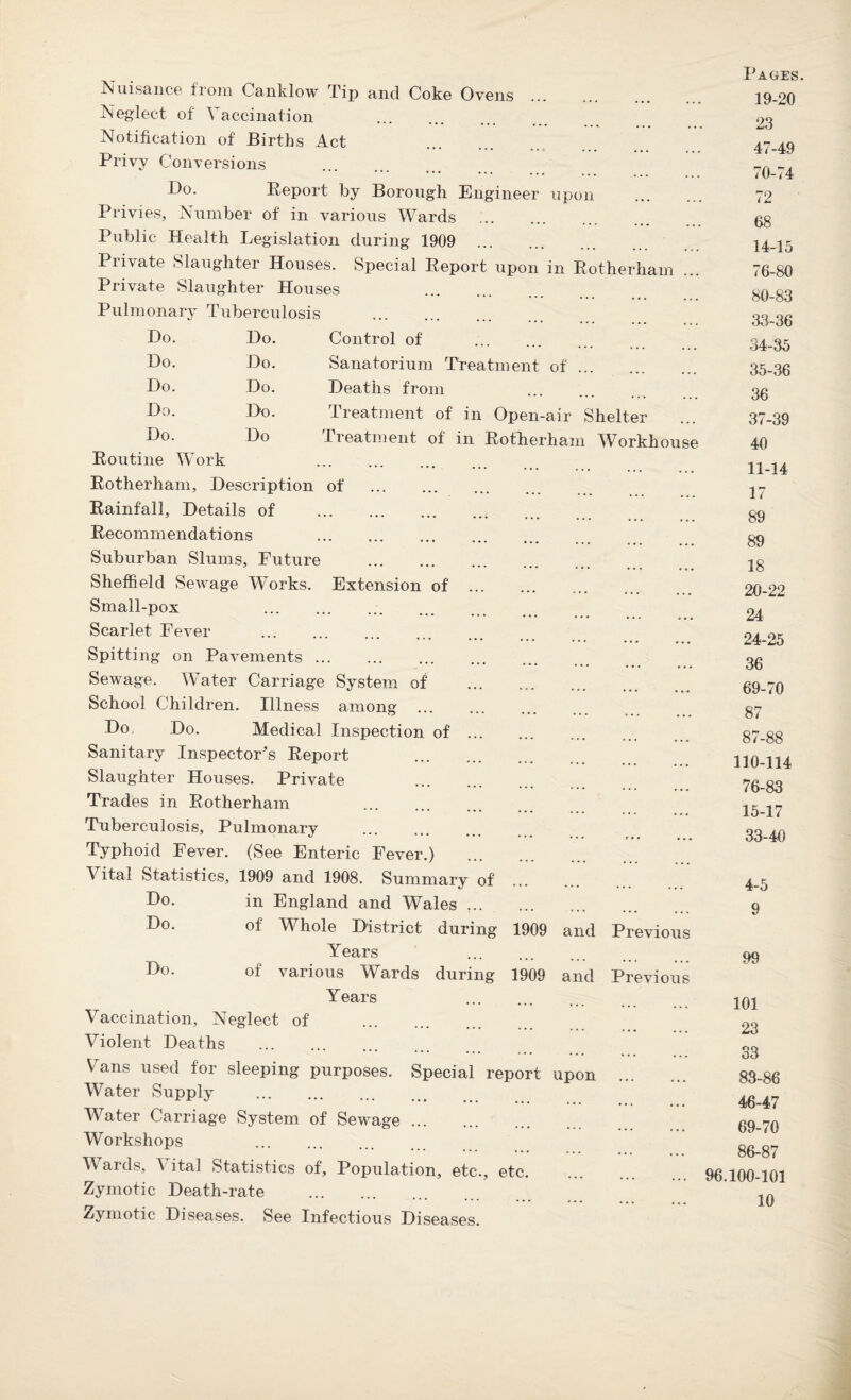 Nuisance from Canklow Tip and Coke Ovens Neglect of Vaccination . Notification of Births Act Privy Conversions Bo. Report by Borough Engineer Privies, Number of in various Wards upon Public Health Legislation during 1909 .. Private Slaughter Houses. Special Report upon in Rotherham Private Slaughter Houses . Pulmonary Tuberculosis . Do. Do. Control of . Do. Do. Sanatorium Treatment of Do. Do. Deaths from Do. Do. Treatment of in Open-air Shelter Do. Routine Work Do Treatment of in Rotherhai n Workh Rotherham, Description of . Rainfall, Details of . Recommendations . Suburban Slums, Future . Sheffield Sewage Works. Extension of Small-pox Scarlet Fever . Spitting on Pavements ... Sewage. Water Carriage System of School Children. Illness among ... Do Do. Medical Inspection of Sanitary Inspector's Report Slaughter Houses. Private Trades in Rotherham Tuberculosis, Pulmonary . Typhoid Fever. (See Enteric Fever.) Vital Statistics, 1909 and 1908. Summary of Do. in England and Wales. Bo. of Whole District during 1909 and P Years . B°- of various Wards during 1909 and Years eviou Pre 'VI ou Vaccination, Neglect of Violent Deaths Vans used for sleeping purposes. Special report upon Water Supply . Water Carriage System of Sewage. Workshops . Wards, Vital Statistics of. Population, etc., etc. Zymotic Death-rate . Zymotic Diseases. See Infectious Diseases. Pages 19-20 23 47-49 10-74 72 68 14-15 76-80 80-83 33- 36 34- 35 35- 36 36 37-39 40 11-14 17 89 89 18 20-22 24 24-25 36 69-70 87 87-88 110-114 76-83 15-17 33-40 4-5 9 99 101 23 33 83-86 46-47 69-70 86-87 96.100-101
