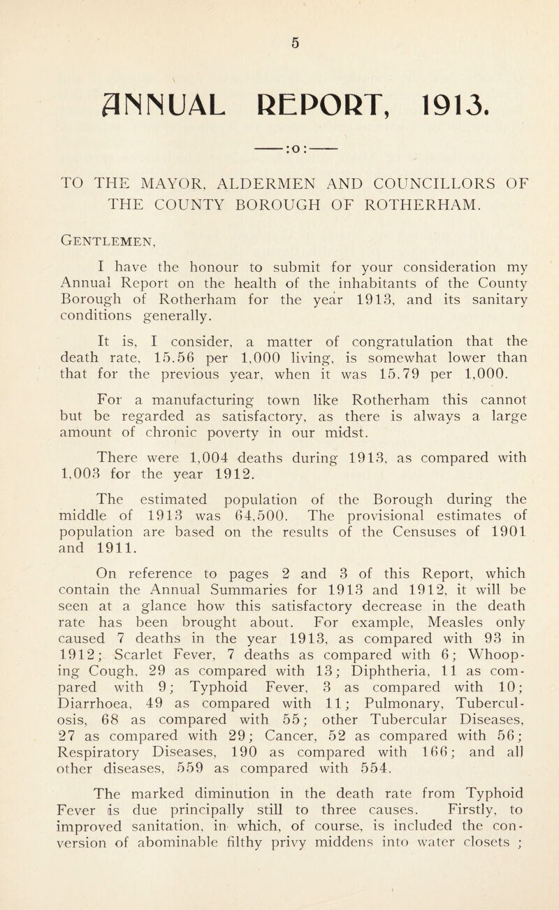 ANNUAL REPORT, 19)3. TO THE MAYOR, ALDERMEN AND COUNCILLORS OF THE COUNTY BOROUGH OF ROTHERHAM. Gentlemen, I have the honour to submit for your consideration my Annual Report on the health of the inhabitants of the County Borough of Rotherham for the year 1913, and its sanitary conditions generally. It is, I consider, a matter of congratulation that the death rate, 15.56 per 1,000 living, is somewhat lower than that for the previous year, when it was 15.79 per 1,000. For a manufacturing town like Rotherham this cannot but be regarded as satisfactory, as there is always a large amount of chronic poverty in our midst. There were 1,004 deaths during 1913, as compared with 1,003 for the year 1912. The estimated population of the Borough during the middle of 1913 was 64,500. The provisional estimates of population are based on the results of the Censuses of 1901 and 1911. On reference to pages 2 and 3 of this Report, which contain the Annual Summaries for 1913 and 1912, it will be seen at a glance how this satisfactory decrease in the death rate has been brought about. For example, Measles only caused 7 deaths in the year 1913, as compared with 93 in 1912; Scarlet Fever, 7 deaths as compared with 6; Whoop¬ ing Cough, 29 as compared with 13; Diphtheria, 11 as com¬ pared with 9; Typhoid Fever, 3 as compared with 10; Diarrhoea, 49 as compared with 11; Pulmonary, Tubercul¬ osis, 68 as compared with 55; other Tubercular Diseases, 27 as compared with 29; Cancer, 52 as compared with 56; Respiratory Diseases, 190 as compared with 166; and al] other diseases, 559 as compared with 554. The marked diminution in the death rate from Typhoid Fever is due principally still to three causes. Firstly, to improved sanitation, in which, of course,, is included the con¬ version of abominable filthy privy middens into water closets ;