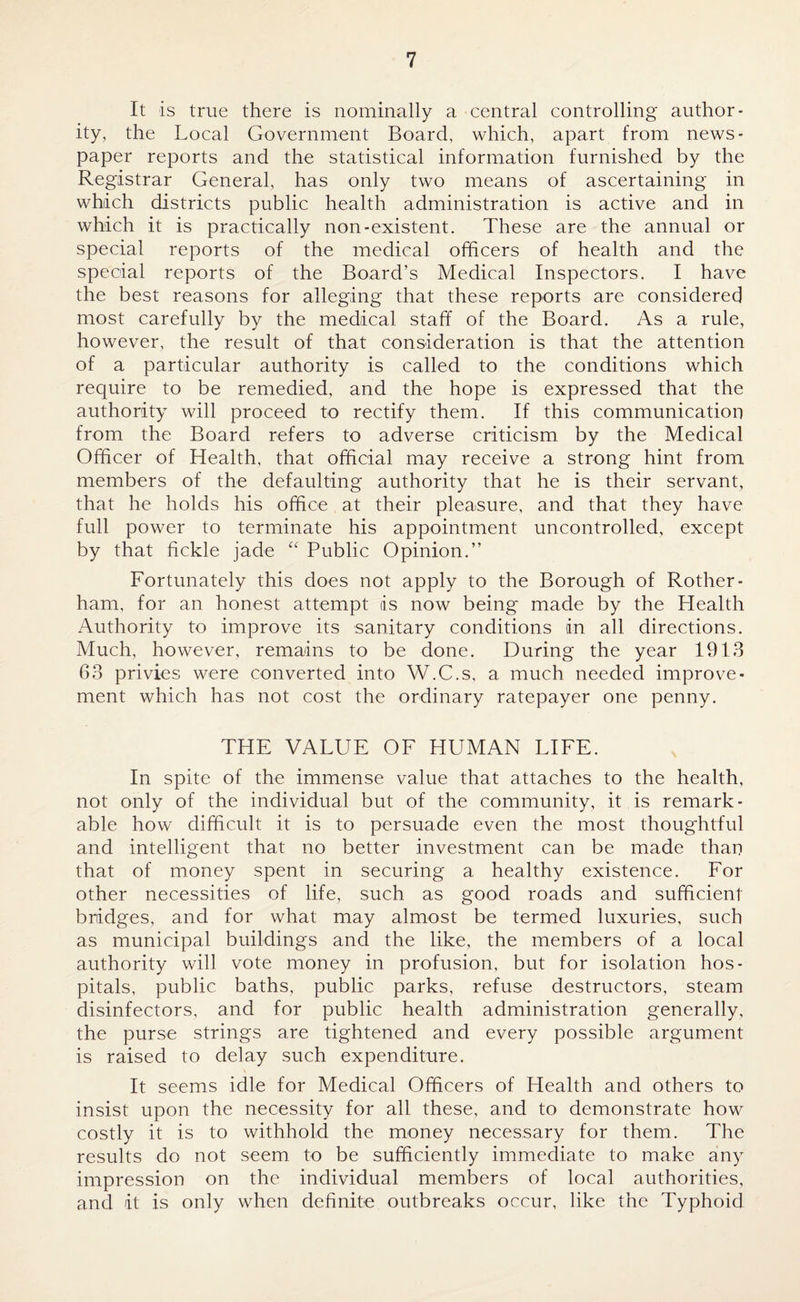 It is true there is nominally a central controlling author¬ ity, the Local Government Board, which, apart from news¬ paper reports and the statistical information furnished by the Registrar General, has only two means of ascertaining in which districts public health administration is active and in which it is practically non-existent. These are the annual or special reports of the medical officers of health and the special reports of the Board’s Medical Inspectors. I have the best reasons for alleging that these reports are considered most carefully by the medical staff of the Board. As a rule, however, the result of that consideration is that the attention of a particular authority is called to the conditions which require to be remedied, and the hope is expressed that the authority will proceed to rectify them. If this communication from the Board refers to adverse criticism by the Medical Officer of Health, that official may receive a strong hint from members of the defaulting authority that he is their servant, that he holds his office at their pleasure, and that they have full power to terminate his appointment uncontrolled, except by that fickle jade “ Public Opinion.” Fortunately this does not apply to the Borough of Rother¬ ham, for an honest attempt is now being made by the Health Authority to improve its sanitary conditions in all directions. Much, however, remains to be done. During the year 1913 63 privies were converted into W.C.s, a much needed improve¬ ment which has not cost the ordinary ratepayer one penny. THE VALUE OF HUMAN LIFE. In spite of the immense value that attaches to the health, not only of the individual but of the community, it is remark¬ able how difficult it is to persuade even the most thoughtful and intelligent that no better investment can be made than that of money spent in securing a healthy existence. For other necessities of life, such as good roads and sufficient bridges, and for what may almost be termed luxuries, such as municipal buildings and the like, the members of a local authority will vote money in profusion, but for isolation hos¬ pitals, public baths, public parks, refuse destructors, steam disinfectors, and for public health administration generally, the purse strings are tightened and every possible argument is raised to delay such expenditure. \ It seems idle for Medical Officers of Health and others to insist upon the necessity for all these, and to demonstrate how costly it is to withhold the money necessary for them. The results do not seem to be sufficiently immediate to make any impression on the individual members of local authorities, and it is only when definite outbreaks occur, like the Typhoid