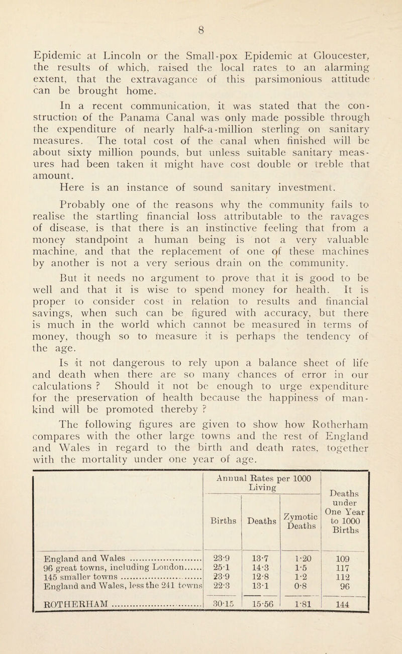 Epidemic at Lincoln or the Small-pox Epidemic at Gloucester, the results of which, raised the local rates to an alarming extent, that the extravagance of this parsimonious attitude can be brought home. In a recent communication, it was stated that the con¬ struction of the Panama Canal was only made possible through the expenditure of nearly half*-a-million sterling on sanitary measures. The total cost of the canal when finished will be about sixty million pounds, but unless suitable sanitary meas¬ ures had been taken it might have cost double or treble that amount. Here is an instance of sound sanitary investment. Probably one of the reasons why the community fails to realise the startling financial loss attributable to the ravages of disease, is that there is an instinctive feeling that from a money standpoint a human being is not a very valuable machine, and that the replacement of one qf these machines by another is not a very serious drain on the community. But it needs no argument to prove that it is good to be well and that it is wise to spend money for health. It is proper to consider cost in relation to results and financial savings, when such can be figured with accuracy, but there is much in the world which cannot be measured in terms of money, though so to measure it is perhaps the tendency of the age. Is it not dangerous to rely upon a balance sheet of life and death when there are so many chances of error in our calculations ? Should it not be enough to urge expenditure for the preservation of health because the happiness of man¬ kind will be promoted thereby ? The following figures are given to show how Rotherham compares with the other large towns and the rest of England and Wales in regard to the birth and death rates, together with the mortality under one year of age. Annual Rates per 1000 Living Deaths under One Year to 1000 Births ' Births Deaths Zymotic Deaths England and Wales . 23-9 13-7 1-20 109 96 great towns, including London. 25-1 14-3 1-5 117 145 smaller towns . 23-9 12-8 1-2 112 England and Wales, less the 241 towns 22-3 13-1 0-8 96 ROTHERHAM . 30-15 15-56 1-81 144