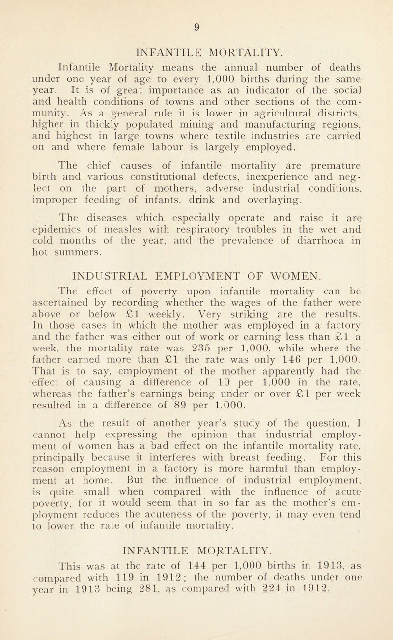 INFANTILE MORTALITY. Infantile Mortality means the annual number of deaths under one year of age to every 1,000 births during the same year. It is of great importance as an indicator of the social and health conditions of towns and other sections of the com¬ munity. As a general rule it is lower in agricultural districts, higher in thickly populated mining and manufacturing regions, and highest in large towns where textile industries are carried on and where female labour is largely employed. The chief causes of infantile mortality are premature birth and various constitutional defects, inexperience and neg¬ lect on the part of mothers, adverse industrial conditions, improper feeding of infants, drink and overlaying. The diseases which especially operate and raise it are epidemics of measles with respiratory troubles in the wet and cold months of the year, and the prevalence of diarrhoea in hot summers. INDUSTRIAL EMPLOYMENT OF WOMEN. The effect of poverty upon infantile mortality can be ascertained by recording whether the wages of the father were above or below £1 weekly. Very striking are the results. In those cases in which the mother was employed in a factory and the father was either out of work or earning less than £1 a week, the mortality rate was 235 per 1,000, while where the father earned more than £1 the rate was only 146 per 1,000. That is to say, employment of the mother apparently had the effect of causing a difference of 10 per 1,000 in the rate, whereas the father’s earnings being under or over £1 per week resulted in a difference of 89 per 1,000. As the result of another year’s study of the question, J cannot help expressing the opinion that industrial employ¬ ment of women has a bad effect on the infantile mortality rate, principally because it interferes with breast feeding. For this reason employment in a factory is more harmful than employ¬ ment at home. But the influence of industrial employment, is quite small when compared with the influence of acute poverty, for it would seem that in so far as the mother’s em¬ ployment reduces the acuteness of the poverty, it may even tend to lower the rate of infantile mortality. INFANTILE MORTALITY. This was at the rate of 144 per 1,000 births in 1913, as compared with 119 in 1912; the number of deaths under one year in 1913 being 281, as compared with 224 in 1912.