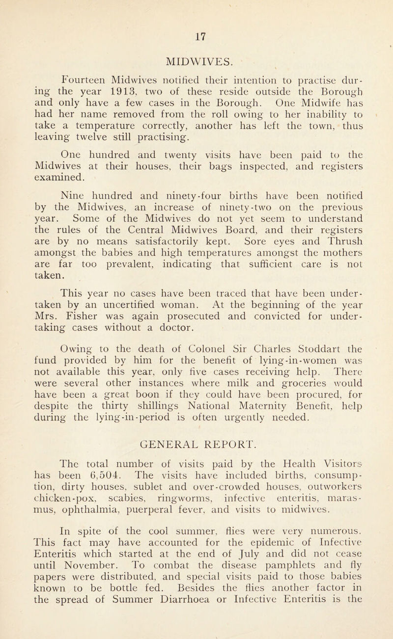 MIDWIVES. Fourteen Midwives notified their intention to practise dur¬ ing the year 1913, two of these reside outside the Borough and only have a few cases in the Borough. One Midwife has had her name removed from the roll owing to her inability to take a temperature correctly, another has left the town, thus leaving twelve still practising. One hundred and twenty visits have been paid to the Midwives at their houses, their bags inspected, and registers examined. Nine hundred and ninety-four births have been notified by the Midwives, an increase of ninety-two on the previous year. Some of the Midwives do not yet seem to understand the rules of the Central Midwives Board, and their registers are by no means satisfactorily kept. Sore eyes and Thrush amongst the babies and high temperatures amongst the mothers are far too prevalent, indicating that sufficient care is not taken. This year no cases have been traced that have been under¬ taken by an uncertified woman. At the beginning of the year Mrs. Fisher was again prosecuted and convicted for under¬ taking cases without a doctor. Owing to the death of Colonel Sir Charles Stoddart the fund provided by him for the benefit of lying-in-women was not available this year, only five cases receiving help. There were several other instances where milk and groceries would have been a great boon if they could have been procured, for despite the thirty shillings National Maternity Benefit, help during the lying-in-period is often urgently needed. GENERAL REPORT. The total number of visits paid by the Health Visitors has been 6,504. The visits have included births, consump¬ tion, dirty houses, sublet and over-crowded houses, outworkers chicken-pox, scabies, ringworms, infective enteritis, maras¬ mus, ophthalmia, puerperal fever, and visits to midwives. In spite of the cool summer, flies were very numerous. This fact may have accounted for the epidemic of Infective Enteritis which started at the end of July and did not cease until November. To combat the disease pamphlets and fly papers were distributed, and special visits paid to those babies known to be bottle fed. Besides the flies another factor in the spread of Summer Diarrhoea or Infective Enteritis is the