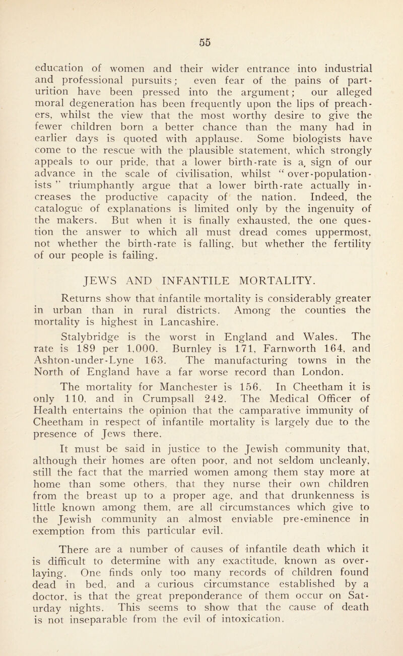 education of women and their wider entrance into industrial and professional pursuits; even fear of the pains of part¬ urition have been pressed into the argument; our alleged moral degeneration has been frequently upon the lips of preach¬ ers, whilst the view that the most worthy desire to give the fewer children born a better chance than the many had in earlier days is quoted with applause. Some biologists have come to the rescue with the plausible statement, which strongly appeals to our pride, that a lower birth-rate is a sign of our advance in the scale of civilisation, whilst “ over-population¬ ists ” triumphantly argue that a lower birth-rate actually in¬ creases the productive capacity of the nation. Indeed, the catalogue of explanations is limited only by the ingenuity of the makers. But when it is finally exhausted, the one ques¬ tion the answer to which all must dread comes uppermost, not whether the birth-rate is falling, but whether the fertility of our people is failing. JEWS AND INFANTILE MORTALITY. Returns show that infantile mortality is considerably greater in urban than in rural districts. Among the counties the mortality is highest in Lancashire. Stalybridge is the worst in England and Wales. The rate is 189 per 1,000. Burnley is 171, Farnworth 164, and Ashton-under-Lyne 163. The manufacturing towns in the North of England have a far worse record than London. The mortality for Manchester is 156. In Cheetham it is only 110, and in Crumpsall 242. The Medical Officer of Health entertains the opinion that the camparative immunity of Cheetham in respect of infantile mortality is largely due to the presence of Jews there. It must be said in justice to the Jewish community that, although their homes are often poor, and not seldom uncleanly, still the fact that the married women among them stay more at home than some others, that they nurse their own children from the breast up to a proper age, and that drunkenness is little known among them, are all circumstances which give to the Jewish community an almost enviable pre-eminence in exemption from this particular evil. There are a number of causes of infantile death which it is difficult to determine with any exactitude, known as over¬ laying. One finds only too many records of children found dead in bed, and a curious circumstance established by a doctor, is that the great preponderance of them occur on Sat¬ urday nights. This seems to show that the cause of death is not inseparable from the evil of intoxication.