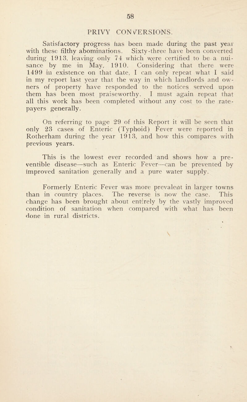 PRIVY CONVERSIONS. Satisfactory progress has been made during the past year with these filthy abominations. Sixty-three have been converted during 1913, leaving only 74 which were certified to be a nui¬ sance by me in May, 1910. Considering that there were 1499 in existence on that date, I can only repeat what I said in my report last year that the way in which landlords and ow¬ ners of property have responded to the notices served upon them has been most praiseworthy. I must again repeat that all this work has been completed without any cost to the rate¬ payers generally. On referring to page 29 of this Report it will be seen that only 23 cases of Enteric (Typhoid) Fever were reported in Rotherham during the year 1913, and how this compares with previous years. This is the lowest ever recorded and shows how a pre¬ ventive disease—such as Enteric Fever—can be prevented by improved sanitation generally and a pure water supply. Formerly Enteric Fever was more prevalent in larger towns than in country places. The reverse is now the case. This change has been brought about entirely by the vastly improved condition of sanitation when compared with what has been done in rural districts. \