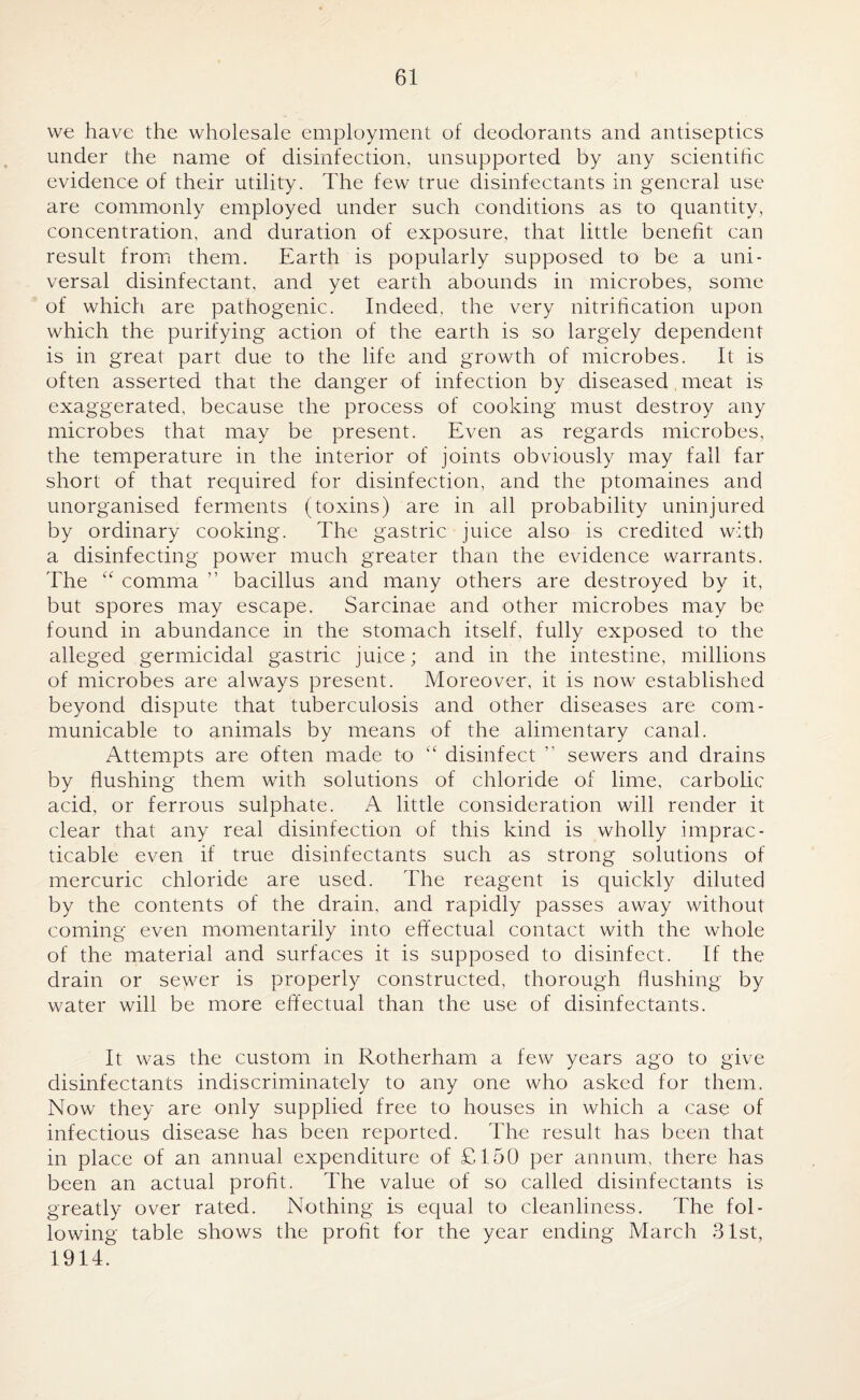 we have the wholesale employment of deodorants and antiseptics under the name of disinfection, unsupported by any scientific evidence of their utility. The few true disinfectants in general use are commonly employed under such conditions as to quantity, concentration, and duration of exposure, that little benefit can result from them. Earth is popularly supposed to be a uni¬ versal disinfectant, and yet earth abounds in microbes, some of which are pathogenic. Indeed, the very nitrification upon which the purifying action of the earth is so largely dependent is in great part due to the life and growth of microbes. It is often asserted that the danger of infection by diseased meat is exaggerated, because the process of cooking must destroy any microbes that may be present. Even as regards microbes, the temperature in the interior of joints obviously may fall far short of that required for disinfection, and the ptomaines and unorganised ferments (toxins) are in all probability uninjured by ordinary cooking. The gastric juice also is credited with a disinfecting power much greater than the evidence warrants. The “ comma ” bacillus and many others are destroyed by it, but spores may escape. Sarcinae and other microbes may be found in abundance in the stomach itself, fully exposed to the alleged germicidal gastric juice; and in the intestine, millions of microbes are always present. Moreover, it is now established beyond dispute that tuberculosis and other diseases are com¬ municable to animals by means of the alimentary canal. Attempts are often made to “ disinfect ” sewers and drains by flushing them with solutions of chloride of lime, carbolic acid, or ferrous sulphate. A little consideration will render it clear that any real disinfection of this kind is wholly imprac¬ ticable even if true disinfectants such as strong solutions of mercuric chloride are used. The reagent is quickly diluted by the contents of the drain, and rapidly passes away without coming even momentarily into effectual contact with the whole of the material and surfaces it is supposed to disinfect. If the drain or sewer is properly constructed, thorough flushing by water will be more effectual than the use of disinfectants. It was the custom in Rotherham a few years ago to give disinfectants indiscriminately to any one who asked for them. Now they are only supplied free to houses in which a case of infectious disease has been reported. The result has been that in place of an annual expenditure of £150 per annum, there has been an actual profit. The value of so called disinfectants is greatly over rated. Nothing is equal to cleanliness. The fol¬ lowing table shows the profit for the year ending March 31st, 1914.