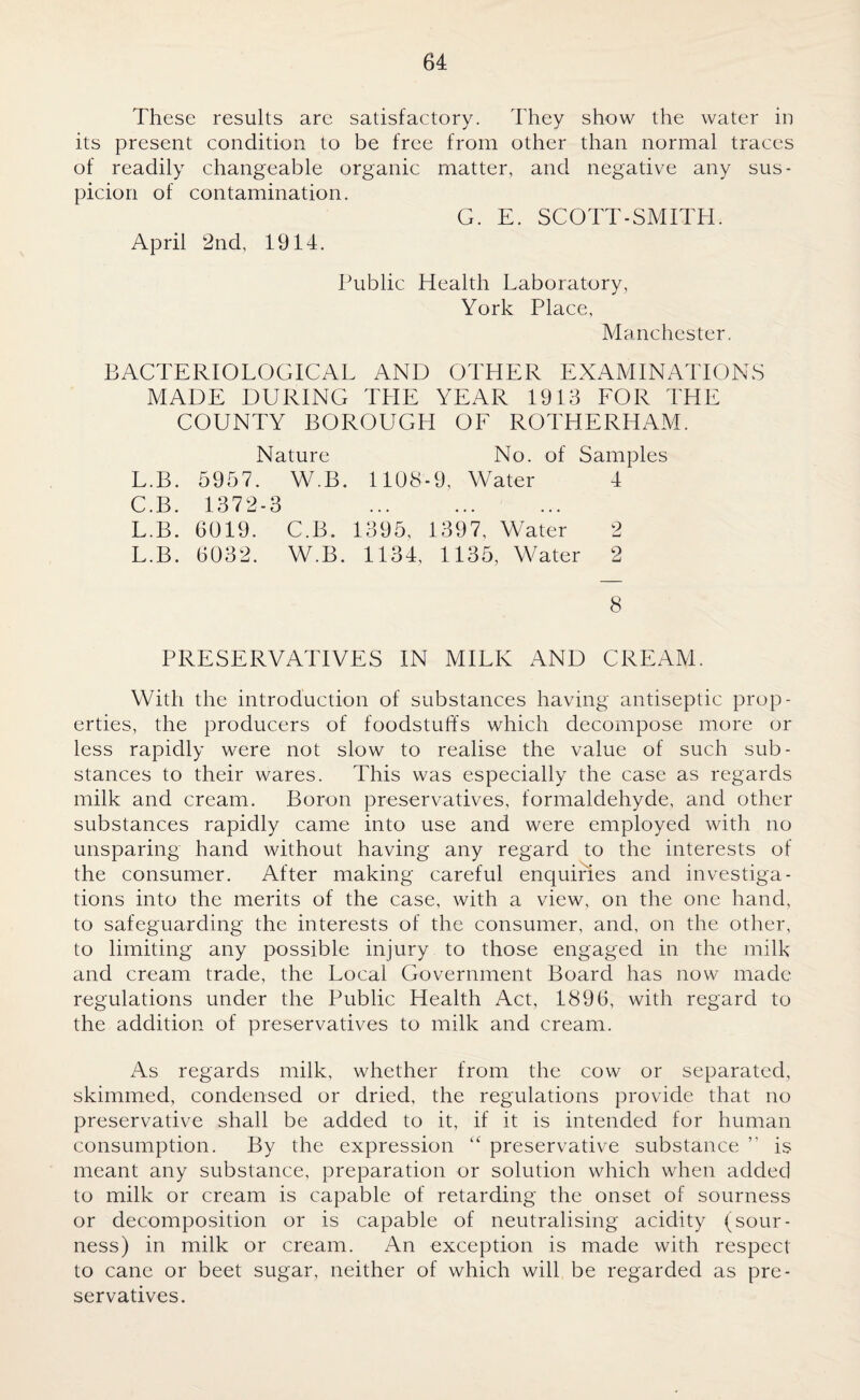 These results are satisfactory. They show the water in its present condition to be free from other than normal traces of readily changeable organic matter, and negative any sus¬ picion of contamination. G. E. SCOTT-SMITH. April 2nd, 1914. Public Health Laboratory, York Place, Manchester. BACTERIOLOGICAL AND OTHER EXAMINATIONS MADE DURING TPIE YEAR 1913 FOR THE COUNTY BOROUGH OF ROTHERHAM. Nature No. of Samples L.B. 5957. W.B. 1108-9, Water 4 C.B. 1372-3 . L.B. 6019. C.B. 1395, 1397, Water 2 L.B. 6032. W.B. 1134, 1135, Water 2 8 PRESERVATIVES IN MILK AND CREAM. With the introduction of substances having antiseptic prop¬ erties, the producers of foodstuffs which decompose more or less rapidly were not slow to realise the value of such sub¬ stances to their wares. This was especially the case as regards milk and cream. Boron preservatives, formaldehyde, and other substances rapidly came into use and were employed with no unsparing hand without having any regard to the interests of the consumer. After making careful enquiries and investiga¬ tions into the merits of the case, with a view, on the one hand, to safeguarding the interests of the consumer, and, on the other, to limiting any possible injury to those engaged in the milk and cream trade, the Local Government Board has now made regulations under the Public Health Act, 1896, with regard to the addition of preservatives to milk and cream. As regards milk, whether from the cow or separated, skimmed, condensed or dried, the regulations provide that no preservative shall be added to it, if it is intended for human consumption. By the expression “ preservative substance ” is meant any substance, preparation or solution which when added to milk or cream is capable of retarding the onset of sourness or decomposition or is capable of neutralising acidity (sour¬ ness) in milk or cream. An exception is made with respect to cane or beet sugar, neither of which will be regarded as pre¬ servatives.