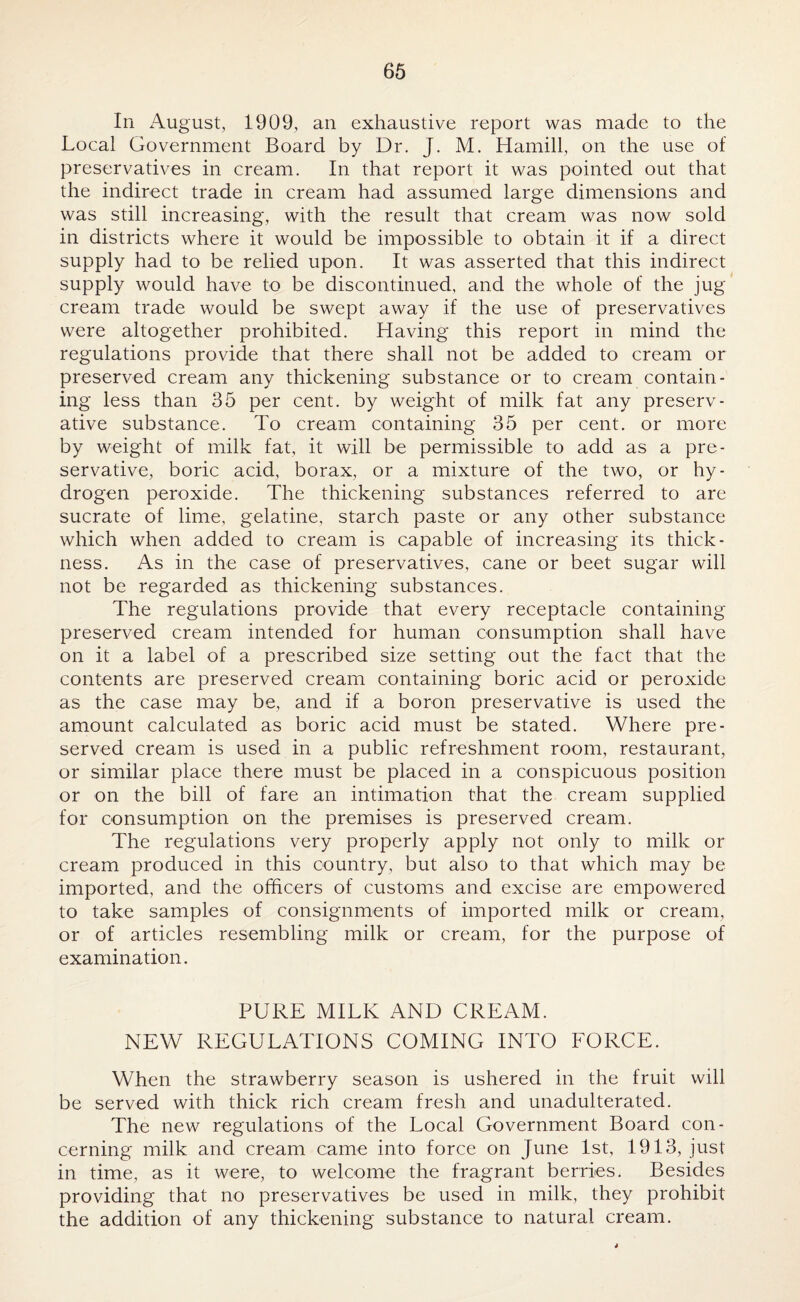 In August, 1909, an exhaustive report was made to the Local Government Board by Dr. J. M. Hamill, on the use of preservatives in cream. In that report it was pointed out that the indirect trade in cream had assumed large dimensions and was still increasing, with the result that cream was now sold in districts where it would be impossible to obtain it if a direct supply had to be relied upon. It was asserted that this indirect supply would have to be discontinued, and the whole of the jug cream trade would be swept away if the use of preservatives were altogether prohibited. Having this report in mind the regulations provide that there shall not be added to cream or preserved cream any thickening substance or to cream contain¬ ing less than 35 per cent, by weight of milk fat any preserv¬ ative substance. To cream containing 35 per cent, or more by weight of milk fat, it will be permissible to add as a pre¬ servative, boric acid, borax, or a mixture of the two, or hy¬ drogen peroxide. The thickening substances referred to are sucrate of lime, gelatine, starch paste or any other substance which when added to cream is capable of increasing its thick¬ ness. As in the case of preservatives, cane or beet sugar will not be regarded as thickening substances. The regulations provide that every receptacle containing preserved cream intended for human consumption shall have on it a label of a prescribed size setting out the fact that the contents are preserved cream containing boric acid or peroxide as the case may be, and if a boron preservative is used the amount calculated as boric acid must be stated. Where pre¬ served cream is used in a public refreshment room, restaurant, or similar place there must be placed in a conspicuous position or on the bill of fare an intimation that the cream supplied for consumption on the premises is preserved cream. The regulations very properly apply not only to milk or cream produced in this country, but also to that which may be imported, and the officers of customs and excise are empowered to take samples of consignments of imported milk or cream, or of articles resembling milk or cream, for the purpose of examination. PURE MILK AND CREAM. NEW REGULATIONS COMING INTO FORCE. When the strawberry season is ushered in the fruit will be served with thick rich cream fresh and unadulterated. The new regulations of the Local Government Board con¬ cerning milk and cream came into force on June 1st, 1913, just in time, as it were, to welcome the fragrant berries. Besides providing that no preservatives be used in milk, they prohibit the addition of any thickening substance to natural cream.