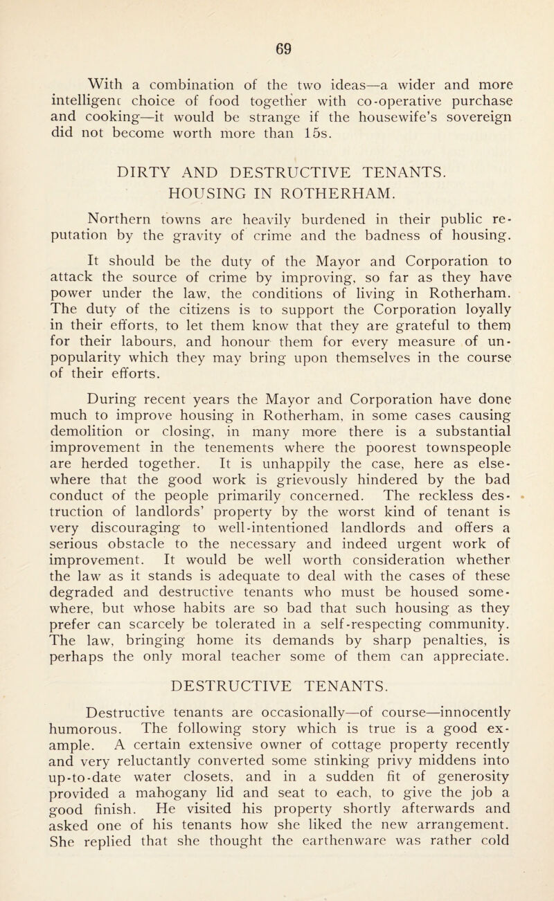 With a combination of the two ideas—a wider and more intelligent choice of food together with co-operative purchase and cooking—it would be strange if the housewife’s sovereign did not become worth more than 15s. DIRTY AND DESTRUCTIVE TENANTS. HOUSING IN ROTHERHAM. Northern towns are heavily burdened in their public re¬ putation by the gravity of crime and the badness of housing. It should be the duty of the Mayor and Corporation to attack the source of crime by improving, so far as they have power under the law, the conditions of living in Rotherham. The duty of the citizens is to support the Corporation loyally in their efforts, to let them know that they are grateful to them for their labours, and honour them for every measure of un¬ popularity which they may bring upon themselves in the course of their efforts. During recent years the Mayor and Corporation have done much to improve housing in Rotherham, in some cases causing demolition or closing, in many more there is a substantial improvement in the tenements where the poorest townspeople are herded together. It is unhappily the case, here as else¬ where that the good work is grievously hindered by the bad conduct of the people primarily concerned. The reckless des¬ truction of landlords’ property by the worst kind of tenant is very discouraging to well-intentioned landlords and offers a serious obstacle to the necessary and indeed urgent work of improvement. It would be well worth consideration whether the law as it stands is adequate to deal with the cases of these degraded and destructive tenants who must be housed some¬ where, but whose habits are so bad that such housing as they prefer can scarcely be tolerated in a self-respecting community. The law, bringing home its demands by sharp penalties, is perhaps the only moral teacher some of them can appreciate. DESTRUCTIVE TENANTS. Destructive tenants are occasionally—of course—innocently humorous. The following story which is true is a good ex¬ ample. A certain extensive owner of cottage property recently and very reluctantly converted some stinking privy middens into up-to-date water closets, and in a sudden fit of generosity provided a mahogany lid and seat to each, to give the job a good finish. He visited his property shortly afterwards and asked one of his tenants how she liked the new arrangement. She replied that she thought the earthenware was rather cold