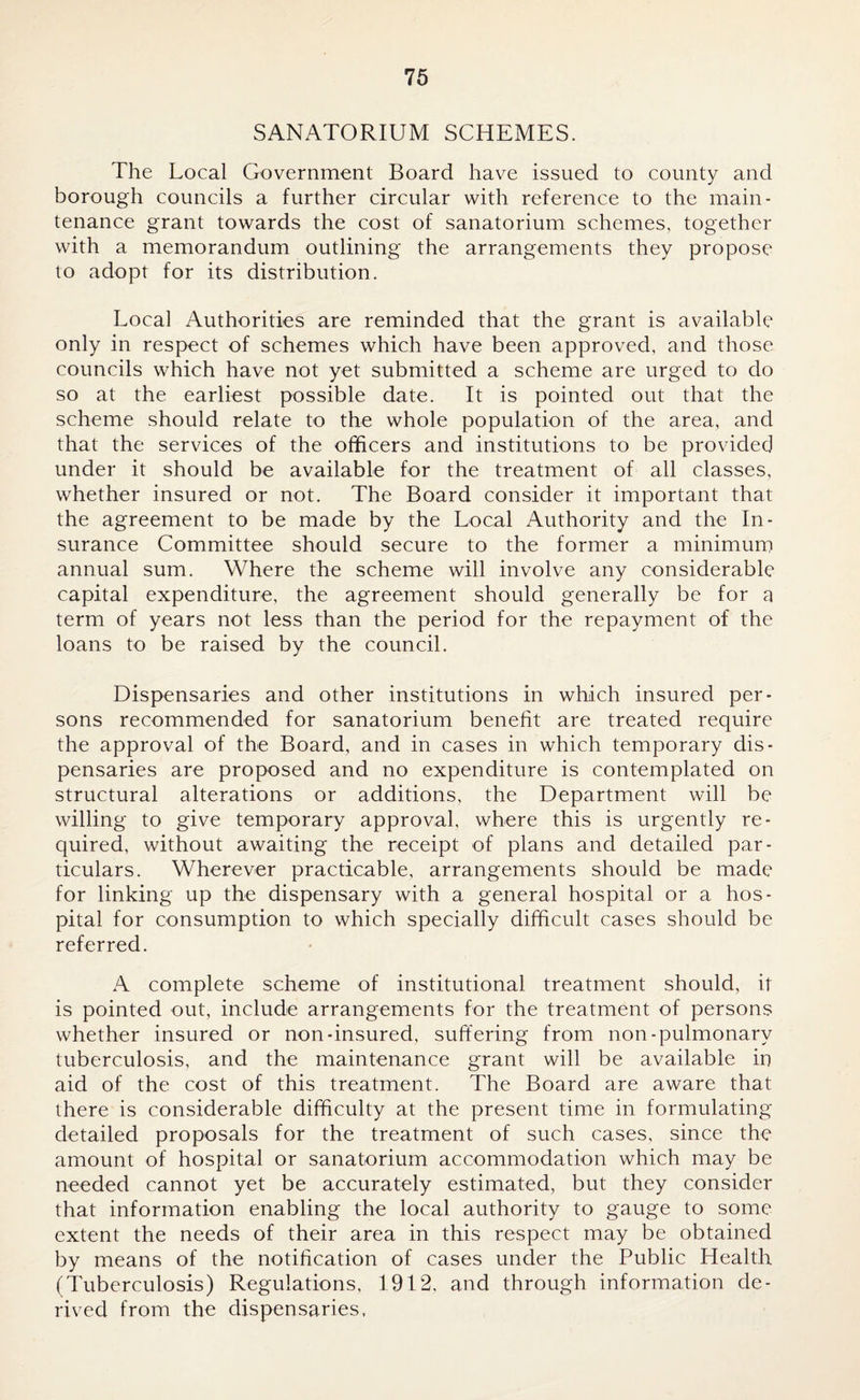 SANATORIUM SCHEMES. The Local Government Board have issued to county and borough councils a further circular with reference to the main¬ tenance grant towards the cost of sanatorium schemes, together with a memorandum outlining the arrangements they propose to adopt for its distribution. Local Authorities are reminded that the grant is available only in respect of schemes which have been approved, and those councils which have not yet submitted a scheme are urged to do so at the earliest possible date. It is pointed out that the scheme should relate to the whole population of the area, and that the services of the officers and institutions to be provided under it should be available for the treatment of all classes, whether insured or not. The Board consider it important that the agreement to be made by the Local Authority and the In¬ surance Committee should secure to the former a minimum annual sum. Where the scheme will involve any considerable capital expenditure, the agreement should generally be for a term of years not less than the period for the repayment of the loans to be raised by the council. Dispensaries and other institutions in which insured per¬ sons recommended for sanatorium benefit are treated require the approval of the Board, and in cases in which temporary dis¬ pensaries are proposed and no expenditure is contemplated on structural alterations or additions, the Department will be willing to give temporary approval, where this is urgently re¬ quired, without awaiting the receipt of plans and detailed par¬ ticulars. Wherever practicable, arrangements should be made for linking up the dispensary with a general hospital or a hos¬ pital for consumption to which specially difficult cases should be referred. A complete scheme of institutional treatment should, it is pointed out, include arrangements for the treatment of persons whether insured or non-insured, suffering from non-pulmonary tuberculosis, and the maintenance grant will be available in aid of the cost of this treatment. The Board are aware that there is considerable difficulty at the present time in formulating detailed proposals for the treatment of such cases, since the amount of hospital or sanatorium accommodation which may be needed cannot yet be accurately estimated, but they consider that information enabling the local authority to gauge to some extent the needs of their area in this respect may be obtained by means of the notification of cases under the Public Health (Tuberculosis) Regulations, 1912, and through information de¬ rived from the dispensaries.