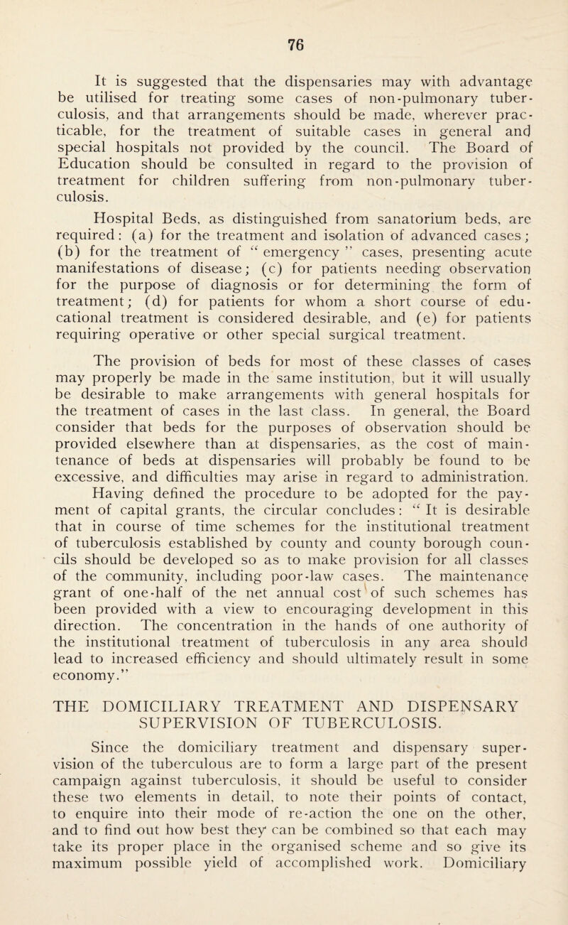 It is suggested that the dispensaries may with advantage be utilised for treating some cases of non-pulmonary tuber¬ culosis, and that arrangements should be made, wherever prac¬ ticable, for the treatment of suitable cases in general and special hospitals not provided by the council. The Board of Education should be consulted in regard to the provision of treatment for children suffering from non-pulmonary tuber¬ culosis. Hospital Beds, as distinguished from sanatorium beds, are required: (a) for the treatment and isolation of advanced cases; (b) for the treatment of “ emergency ” cases, presenting acute manifestations of disease; (c) for patients needing observation for the purpose of diagnosis or for determining the form of treatment; (d) for patients for whom a short course of edu¬ cational treatment is considered desirable, and (e) for patients requiring operative or other special surgical treatment. The provision of beds for most of these classes of cases may properly be made in the same institution, but it will usually be desirable to make arrangements with general hospitals for the treatment of cases in the last class. In general, the Board consider that beds for the purposes of observation should be provided elsewhere than at dispensaries, as the cost of main¬ tenance of beds at dispensaries will probably be found to be excessive, and difficulties may arise in regard to administration. Having defined the procedure to be adopted for the pay¬ ment of capital grants, the circular concludes : “ It is desirable that in course of time schemes for the institutional treatment of tuberculosis established by county and county borough coun¬ cils should be developed so as to make provision for all classes of the community, including poor-law cases. The maintenance grant of one-half of the net annual cost of such schemes has been provided with a view to encouraging development in this direction. The concentration in the hands of one authority of the institutional treatment of tuberculosis in any area should lead to increased efficiency and should ultimately result in some economy.” THE DOMICILIARY TREATMENT AND DISPENSARY SUPERVISION OF TUBERCULOSIS. Since the domiciliary treatment and dispensary super¬ vision of the tuberculous are to form a large part of the present campaign against tuberculosis, it should be useful to consider these two elements in detail, to note their points of contact, to enquire into their mode of re-action the one on the other, and to find out how best they can be combined so that each may take its proper place in the organised scheme and so give its maximum possible yield of accomplished work. Domiciliary