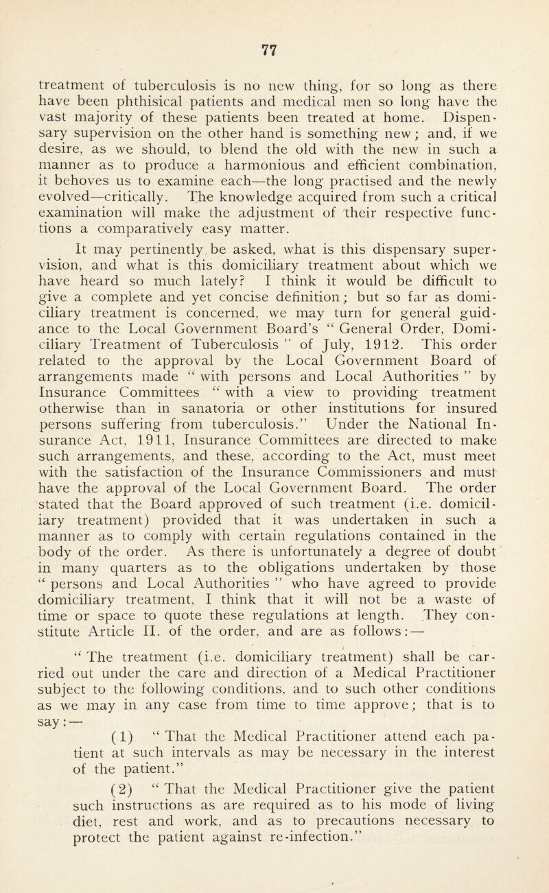 treatment of tuberculosis is no new thing, for so long as there have been phthisical patients and medical men so long have the vast majority of these patients been treated at home. Dispen¬ sary supervision on the other hand is something new; and, if we desire, as we should, to blend the old with the new in such a manner as to produce a harmonious and efficient combination, it behoves us to examine each—the long practised and the newly evolved—critically. The knowledge acquired from such a critical examination will make the adjustment of their respective func¬ tions a comparatively easy matter. It may pertinently be asked, what is this dispensary super¬ vision, and what is this domiciliary treatment about which we have heard so much lately? I think it would be difficult to give a complete and yet concise definition; but so far as domi¬ ciliary treatment is concerned, we may turn for general guid¬ ance to the Local Government Board’s “ General Order, Domi¬ ciliary Treatment of Tuberculosis ” of July, 1912. This order related to the approval by the Local Government Board of arrangements made “ with persons and Local Authorities ” by Insurance Committees “ with a view to providing treatment otherwise than in sanatoria or other institutions for insured persons suffering from tuberculosis.” Under the National In¬ surance Act, 1911, Insurance Committees are directed to make such arrangements, and these, according to the Act, must meet with the satisfaction of the Insurance Commissioners and must have the approval of the Local Government Board. The order stated that the Board approved of such treatment (i.e. domicil¬ iary treatment) provided that it was undertaken in such a manner as to comply with certain regulations contained in the body of the order. As there is unfortunately a degree of doubt in many quarters as to the obligations undertaken by those “ persons and Local Authorities ” who have agreed to provide domiciliary treatment, I think that it will not be a waste of time or space to quote these regulations at length. They con¬ stitute Article II. of the order, and are as follows: — I “ The treatment (i.e. domiciliary treatment) shall be car¬ ried out under the care and direction of a Medical Practitioner subject to the following conditions, and to such other conditions as we may in any case from time to time approve; that is to say: — (1) u That the Medical Practitioner attend each pa¬ tient at such intervals as may be necessary in the interest of the patient.” (2) “ That the Medical Practitioner give the patient such instructions as are required as to his mode of living diet, rest and work, and as to precautions necessary to protect the patient against re-infection.”