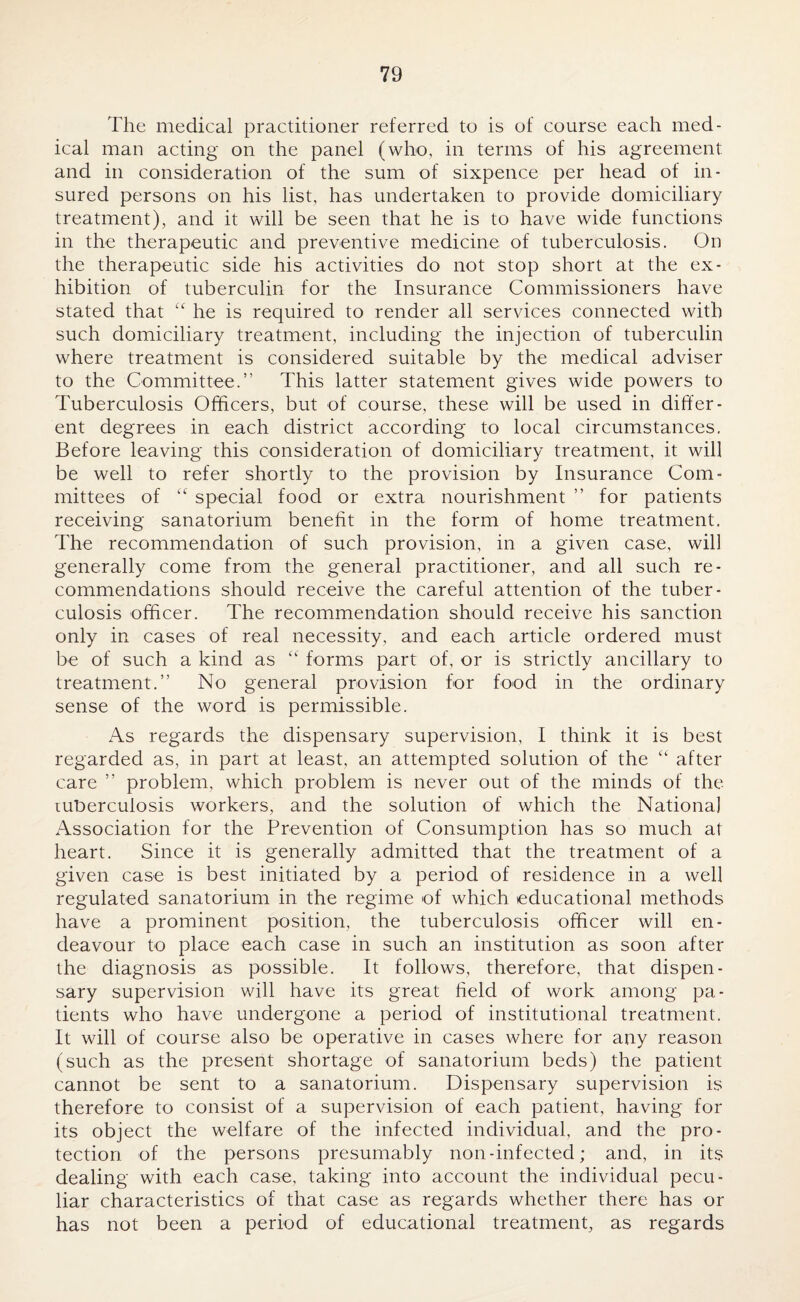 The medical practitioner referred to is of course each med¬ ical man acting on the panel (who, in terms of his agreement and in consideration of the sum of sixpence per head of in¬ sured persons on his list, has undertaken to provide domiciliary treatment), and it will be seen that he is to have wide functions in the therapeutic and preventive medicine of tuberculosis. On the therapeutic side his activities do not stop short at the ex¬ hibition of tuberculin for the Insurance Commissioners have stated that “ he is required to render all services connected with such domiciliary treatment, including the injection of tuberculin where treatment is considered suitable by the medical adviser to the Committee.” This latter statement gives wide powers to Tuberculosis Officers, but of course, these will be used in differ¬ ent degrees in each district according to local circumstances. Before leaving this consideration of domiciliary treatment, it will be well to refer shortly to the provision by Insurance Com¬ mittees of “ special food or extra nourishment ” for patients receiving sanatorium benefit in the form of home treatment. The recommendation of such provision, in a given case, will generally come from the general practitioner, and all such re¬ commendations should receive the careful attention of the tuber¬ culosis officer. The recommendation should receive his sanction only in cases of real necessity, and each article ordered must be of such a kind as “ forms part of, or is strictly ancillary to treatment.” No general provision for food in the ordinary sense of the word is permissible. As regards the dispensary supervision, I think it is best regarded as, in part at least, an attempted solution of the “ after care ” problem, which problem is never out of the minds of the tuberculosis workers, and the solution of which the National Association for the Prevention of Consumption has so much at heart. Since it is generally admitted that the treatment of a given case is best initiated by a period of residence in a well regulated sanatorium in the regime of which educational methods have a prominent position, the tuberculosis officer will en¬ deavour to place each case in such an institution as soon after the diagnosis as possible. It follows, therefore, that dispen¬ sary supervision will have its great field of work among pa¬ tients who have undergone a period of institutional treatment. It will of course also be operative in cases where for any reason (such as the present shortage of sanatorium beds) the patient cannot be sent to a sanatorium. Dispensary supervision is therefore to consist of a supervision of each patient, having for its object the welfare of the infected individual, and the pro¬ tection of the persons presumably non-infected; and, in its dealing with each case, taking into account the individual pecu¬ liar characteristics of that case as regards whether there has or has not been a period of educational treatment, as regards