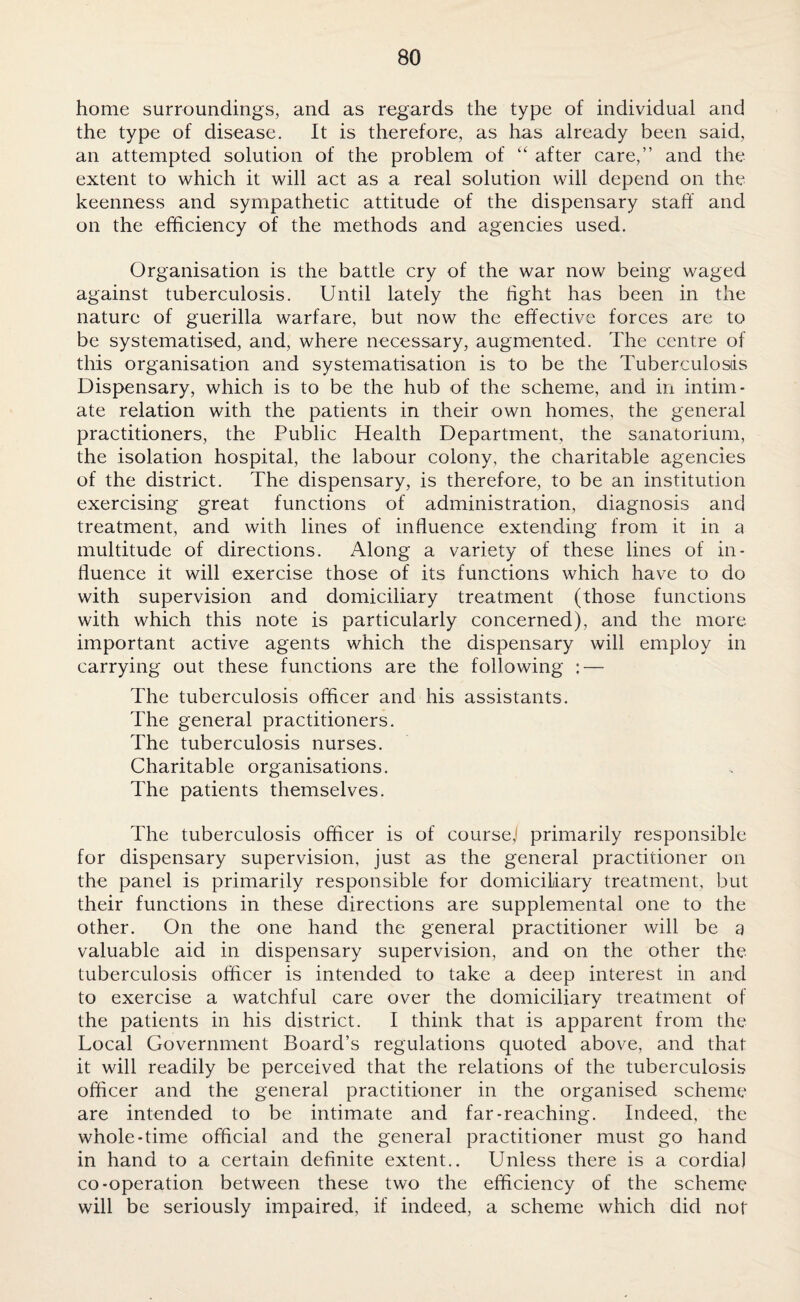 home surroundings, and as regards the type of individual and the type of disease. It is therefore, as has already been said, an attempted solution of the problem of “ after care,” and the extent to which it will act as a real solution will depend on the keenness and sympathetic attitude of the dispensary staff and on the efficiency of the methods and agencies used. Organisation is the battle cry of the war now being waged against tuberculosis. Until lately the fight has been in the nature of guerilla warfare, but now the effective forces are to be systematised, and, where necessary, augmented. The centre of this organisation and systematisation is to be the Tuberculosis Dispensary, which is to be the hub of the scheme, and in intim¬ ate relation with the patients in their own homes, the general practitioners, the Public Health Department, the sanatorium, the isolation hospital, the labour colony, the charitable agencies of the district. The dispensary, is therefore, to be an institution exercising great functions of administration, diagnosis and treatment, and with lines of influence extending from it in a multitude of directions. Along a variety of these lines of in¬ fluence it will exercise those of its functions which have to do with supervision and domiciliary treatment (those functions with which this note is particularly concerned), and the more important active agents which the dispensary will employ in carrying out these functions are the following : — The tuberculosis officer and his assistants. The general practitioners. The tuberculosis nurses. Charitable organisations. The patients themselves. The tuberculosis officer is of course) primarily responsible for dispensary supervision, just as the general practitioner on the panel is primarily responsible for domiciliary treatment, but their functions in these directions are supplemental one to the other. On the one hand the general practitioner will be a valuable aid in dispensary supervision, and on the other the tuberculosis officer is intended to take a deep interest in and to exercise a watchful care over the domiciliary treatment of the patients in his district. I think that is apparent from the Local Government Board’s regulations quoted above, and that it will readily be perceived that the relations of the tuberculosis officer and the general practitioner in the organised scheme are intended to be intimate and far-reaching. Indeed, the whole-time official and the general practitioner must go hand in hand to a certain definite extent.. Unless there is a cordial co-operation between these two the efficiency of the scheme will be seriously impaired, if indeed, a scheme which did not